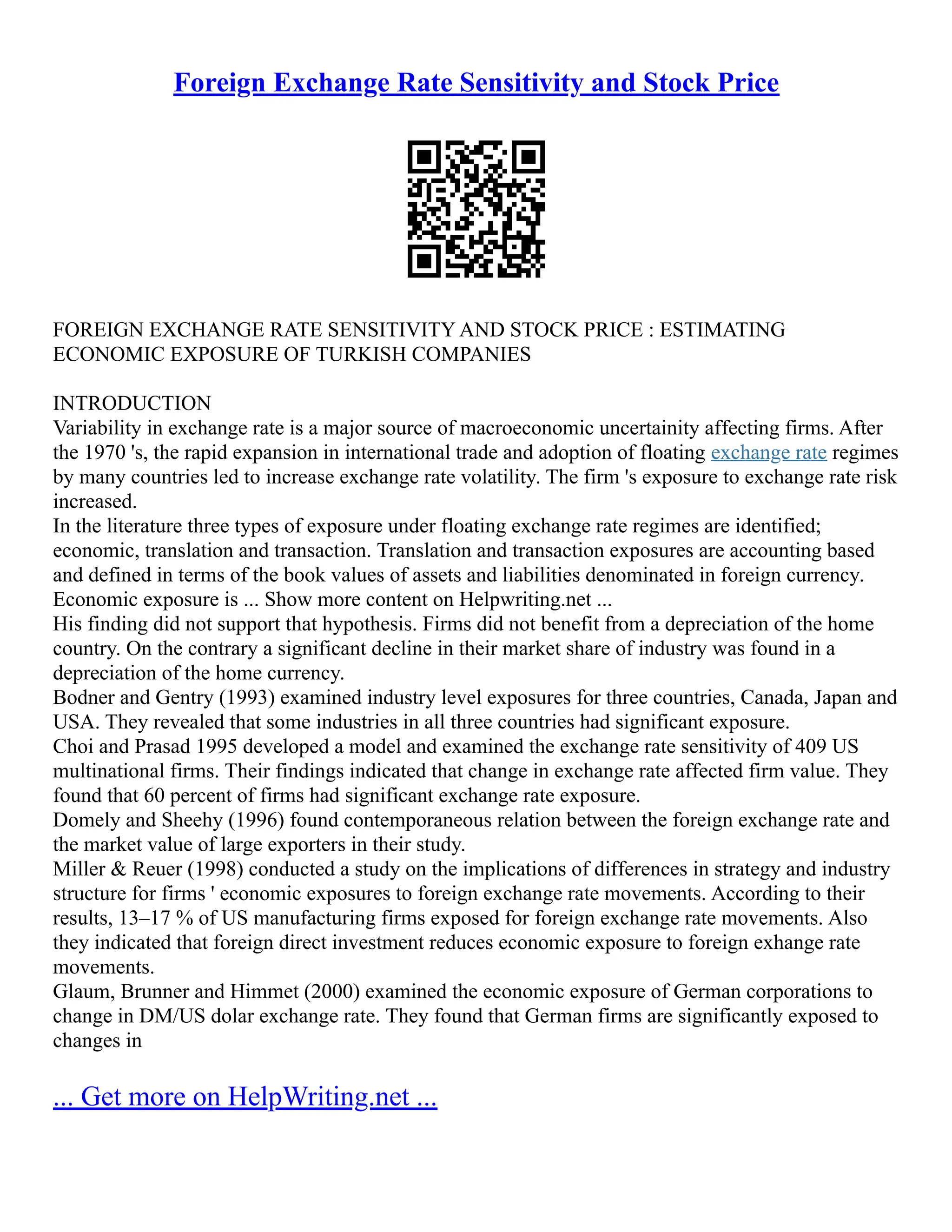 Foreign Exchange Rate Sensitivity and Stock Price
FOREIGN EXCHANGE RATE SENSITIVITY AND STOCK PRICE : ESTIMATING
ECONOMIC EXPOSURE OF TURKISH COMPANIES
INTRODUCTION
Variability in exchange rate is a major source of macroeconomic uncertainity affecting firms. After
the 1970 's, the rapid expansion in international trade and adoption of floating exchange rate regimes
by many countries led to increase exchange rate volatility. The firm 's exposure to exchange rate risk
increased.
In the literature three types of exposure under floating exchange rate regimes are identified;
economic, translation and transaction. Translation and transaction exposures are accounting based
and defined in terms of the book values of assets and liabilities denominated in foreign currency.
Economic exposure is ... Show more content on Helpwriting.net ...
His finding did not support that hypothesis. Firms did not benefit from a depreciation of the home
country. On the contrary a significant decline in their market share of industry was found in a
depreciation of the home currency.
Bodner and Gentry (1993) examined industry level exposures for three countries, Canada, Japan and
USA. They revealed that some industries in all three countries had significant exposure.
Choi and Prasad 1995 developed a model and examined the exchange rate sensitivity of 409 US
multinational firms. Their findings indicated that change in exchange rate affected firm value. They
found that 60 percent of firms had significant exchange rate exposure.
Domely and Sheehy (1996) found contemporaneous relation between the foreign exchange rate and
the market value of large exporters in their study.
Miller & Reuer (1998) conducted a study on the implications of differences in strategy and industry
structure for firms ' economic exposures to foreign exchange rate movements. According to their
results, 13–17 % of US manufacturing firms exposed for foreign exchange rate movements. Also
they indicated that foreign direct investment reduces economic exposure to foreign exhange rate
movements.
Glaum, Brunner and Himmet (2000) examined the economic exposure of German corporations to
change in DM/US dolar exchange rate. They found that German firms are significantly exposed to
changes in
... Get more on HelpWriting.net ...
 