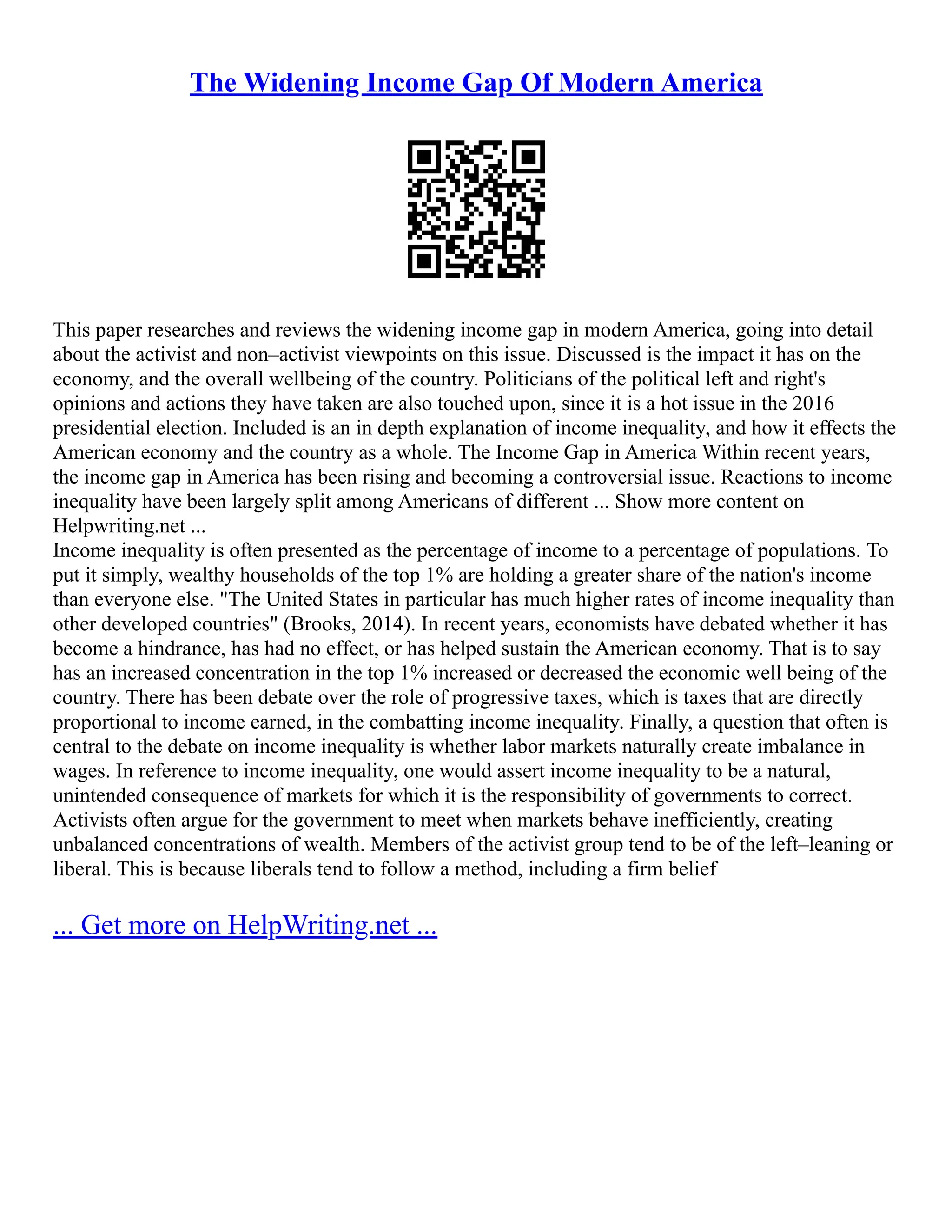 The Widening Income Gap Of Modern America
This paper researches and reviews the widening income gap in modern America, going into detail
about the activist and non–activist viewpoints on this issue. Discussed is the impact it has on the
economy, and the overall wellbeing of the country. Politicians of the political left and right's
opinions and actions they have taken are also touched upon, since it is a hot issue in the 2016
presidential election. Included is an in depth explanation of income inequality, and how it effects the
American economy and the country as a whole. The Income Gap in America Within recent years,
the income gap in America has been rising and becoming a controversial issue. Reactions to income
inequality have been largely split among Americans of different ... Show more content on
Helpwriting.net ...
Income inequality is often presented as the percentage of income to a percentage of populations. To
put it simply, wealthy households of the top 1% are holding a greater share of the nation's income
than everyone else. "The United States in particular has much higher rates of income inequality than
other developed countries" (Brooks, 2014). In recent years, economists have debated whether it has
become a hindrance, has had no effect, or has helped sustain the American economy. That is to say
has an increased concentration in the top 1% increased or decreased the economic well being of the
country. There has been debate over the role of progressive taxes, which is taxes that are directly
proportional to income earned, in the combatting income inequality. Finally, a question that often is
central to the debate on income inequality is whether labor markets naturally create imbalance in
wages. In reference to income inequality, one would assert income inequality to be a natural,
unintended consequence of markets for which it is the responsibility of governments to correct.
Activists often argue for the government to meet when markets behave inefficiently, creating
unbalanced concentrations of wealth. Members of the activist group tend to be of the left–leaning or
liberal. This is because liberals tend to follow a method, including a firm belief
... Get more on HelpWriting.net ...
 