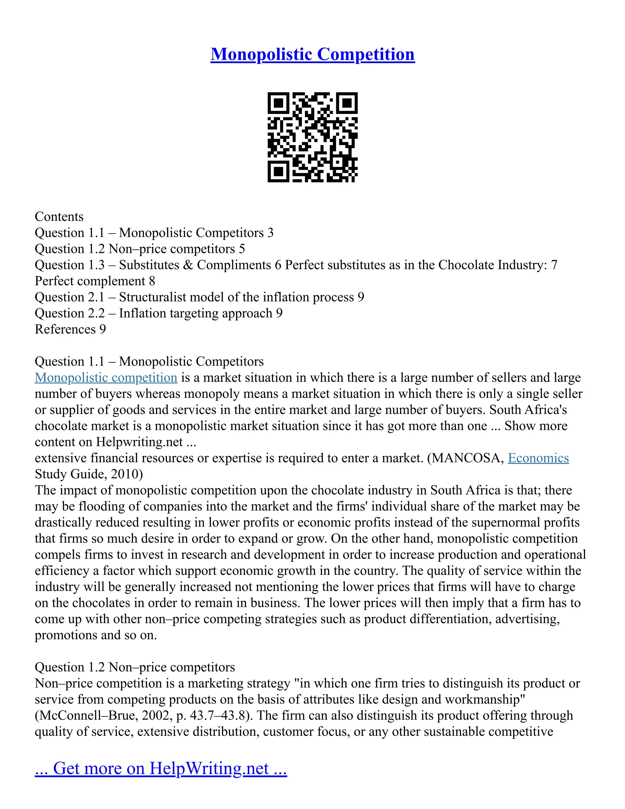 Monopolistic Competition
Contents
Question 1.1 – Monopolistic Competitors 3
Question 1.2 Non–price competitors 5
Question 1.3 – Substitutes & Compliments 6 Perfect substitutes as in the Chocolate Industry: 7
Perfect complement 8
Question 2.1 – Structuralist model of the inflation process 9
Question 2.2 – Inflation targeting approach 9
References 9
Question 1.1 – Monopolistic Competitors
Monopolistic competition is a market situation in which there is a large number of sellers and large
number of buyers whereas monopoly means a market situation in which there is only a single seller
or supplier of goods and services in the entire market and large number of buyers. South Africa's
chocolate market is a monopolistic market situation since it has got more than one ... Show more
content on Helpwriting.net ...
extensive financial resources or expertise is required to enter a market. (MANCOSA, Economics
Study Guide, 2010)
The impact of monopolistic competition upon the chocolate industry in South Africa is that; there
may be flooding of companies into the market and the firms' individual share of the market may be
drastically reduced resulting in lower profits or economic profits instead of the supernormal profits
that firms so much desire in order to expand or grow. On the other hand, monopolistic competition
compels firms to invest in research and development in order to increase production and operational
efficiency a factor which support economic growth in the country. The quality of service within the
industry will be generally increased not mentioning the lower prices that firms will have to charge
on the chocolates in order to remain in business. The lower prices will then imply that a firm has to
come up with other non–price competing strategies such as product differentiation, advertising,
promotions and so on.
Question 1.2 Non–price competitors
Non–price competition is a marketing strategy "in which one firm tries to distinguish its product or
service from competing products on the basis of attributes like design and workmanship"
(McConnell–Brue, 2002, p. 43.7–43.8). The firm can also distinguish its product offering through
quality of service, extensive distribution, customer focus, or any other sustainable competitive
... Get more on HelpWriting.net ...
 