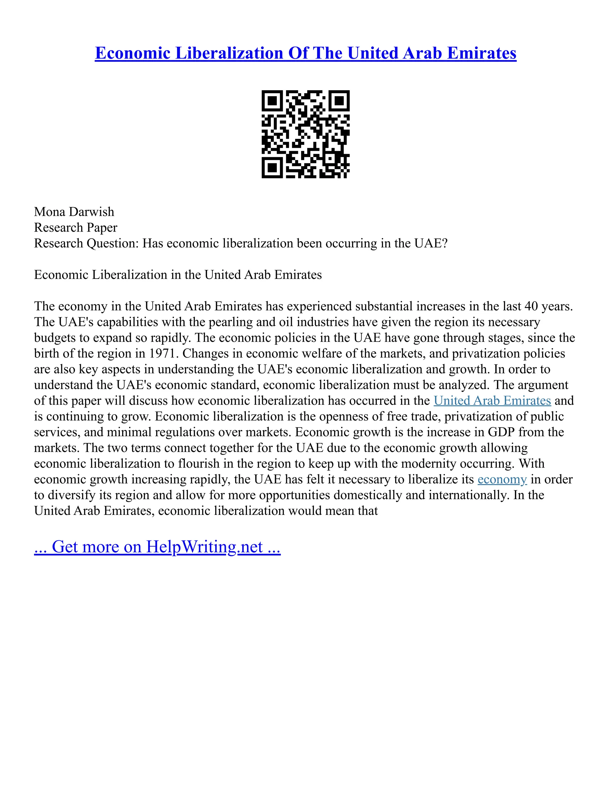 Economic Liberalization Of The United Arab Emirates
Mona Darwish
Research Paper
Research Question: Has economic liberalization been occurring in the UAE?
Economic Liberalization in the United Arab Emirates
The economy in the United Arab Emirates has experienced substantial increases in the last 40 years.
The UAE's capabilities with the pearling and oil industries have given the region its necessary
budgets to expand so rapidly. The economic policies in the UAE have gone through stages, since the
birth of the region in 1971. Changes in economic welfare of the markets, and privatization policies
are also key aspects in understanding the UAE's economic liberalization and growth. In order to
understand the UAE's economic standard, economic liberalization must be analyzed. The argument
of this paper will discuss how economic liberalization has occurred in the United Arab Emirates and
is continuing to grow. Economic liberalization is the openness of free trade, privatization of public
services, and minimal regulations over markets. Economic growth is the increase in GDP from the
markets. The two terms connect together for the UAE due to the economic growth allowing
economic liberalization to flourish in the region to keep up with the modernity occurring. With
economic growth increasing rapidly, the UAE has felt it necessary to liberalize its economy in order
to diversify its region and allow for more opportunities domestically and internationally. In the
United Arab Emirates, economic liberalization would mean that
... Get more on HelpWriting.net ...
 