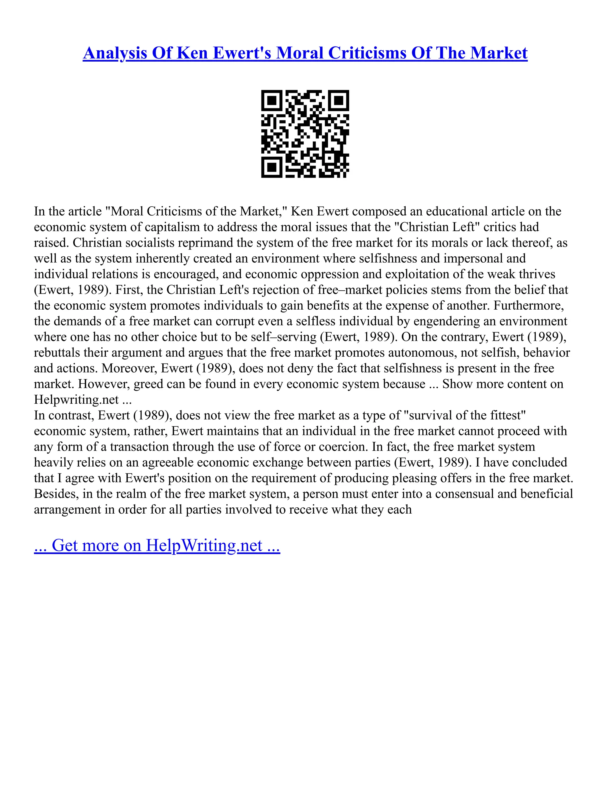 Analysis Of Ken Ewert's Moral Criticisms Of The Market
In the article "Moral Criticisms of the Market," Ken Ewert composed an educational article on the
economic system of capitalism to address the moral issues that the "Christian Left" critics had
raised. Christian socialists reprimand the system of the free market for its morals or lack thereof, as
well as the system inherently created an environment where selfishness and impersonal and
individual relations is encouraged, and economic oppression and exploitation of the weak thrives
(Ewert, 1989). First, the Christian Left's rejection of free–market policies stems from the belief that
the economic system promotes individuals to gain benefits at the expense of another. Furthermore,
the demands of a free market can corrupt even a selfless individual by engendering an environment
where one has no other choice but to be self–serving (Ewert, 1989). On the contrary, Ewert (1989),
rebuttals their argument and argues that the free market promotes autonomous, not selfish, behavior
and actions. Moreover, Ewert (1989), does not deny the fact that selfishness is present in the free
market. However, greed can be found in every economic system because ... Show more content on
Helpwriting.net ...
In contrast, Ewert (1989), does not view the free market as a type of "survival of the fittest"
economic system, rather, Ewert maintains that an individual in the free market cannot proceed with
any form of a transaction through the use of force or coercion. In fact, the free market system
heavily relies on an agreeable economic exchange between parties (Ewert, 1989). I have concluded
that I agree with Ewert's position on the requirement of producing pleasing offers in the free market.
Besides, in the realm of the free market system, a person must enter into a consensual and beneficial
arrangement in order for all parties involved to receive what they each
... Get more on HelpWriting.net ...
 