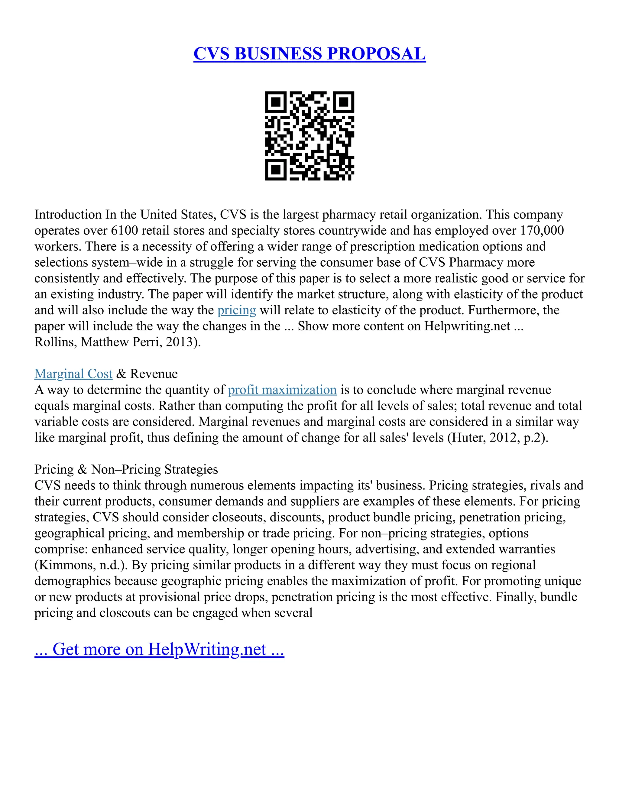 CVS BUSINESS PROPOSAL
Introduction In the United States, CVS is the largest pharmacy retail organization. This company
operates over 6100 retail stores and specialty stores countrywide and has employed over 170,000
workers. There is a necessity of offering a wider range of prescription medication options and
selections system–wide in a struggle for serving the consumer base of CVS Pharmacy more
consistently and effectively. The purpose of this paper is to select a more realistic good or service for
an existing industry. The paper will identify the market structure, along with elasticity of the product
and will also include the way the pricing will relate to elasticity of the product. Furthermore, the
paper will include the way the changes in the ... Show more content on Helpwriting.net ...
Rollins, Matthew Perri, 2013).
Marginal Cost & Revenue
A way to determine the quantity of profit maximization is to conclude where marginal revenue
equals marginal costs. Rather than computing the profit for all levels of sales; total revenue and total
variable costs are considered. Marginal revenues and marginal costs are considered in a similar way
like marginal profit, thus defining the amount of change for all sales' levels (Huter, 2012, p.2).
Pricing & Non–Pricing Strategies
CVS needs to think through numerous elements impacting its' business. Pricing strategies, rivals and
their current products, consumer demands and suppliers are examples of these elements. For pricing
strategies, CVS should consider closeouts, discounts, product bundle pricing, penetration pricing,
geographical pricing, and membership or trade pricing. For non–pricing strategies, options
comprise: enhanced service quality, longer opening hours, advertising, and extended warranties
(Kimmons, n.d.). By pricing similar products in a different way they must focus on regional
demographics because geographic pricing enables the maximization of profit. For promoting unique
or new products at provisional price drops, penetration pricing is the most effective. Finally, bundle
pricing and closeouts can be engaged when several
... Get more on HelpWriting.net ...
 