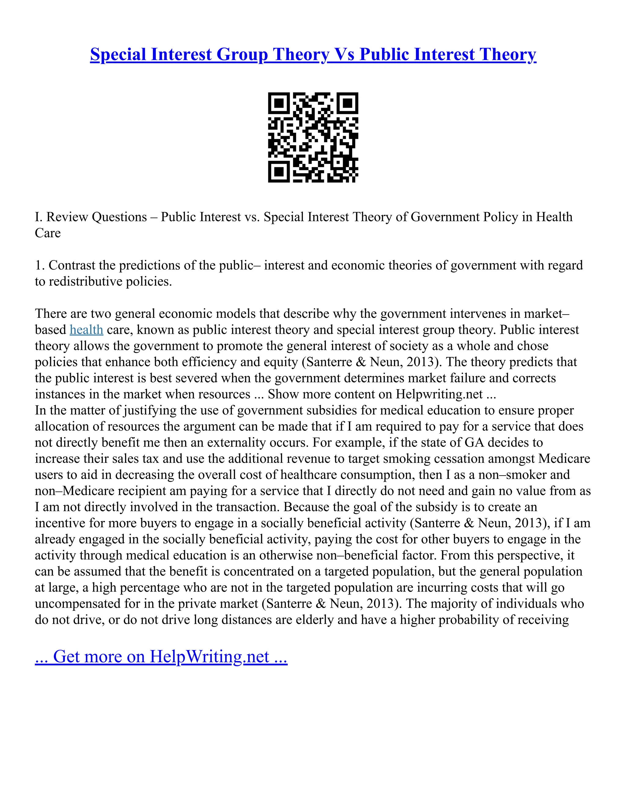 Special Interest Group Theory Vs Public Interest Theory
I. Review Questions – Public Interest vs. Special Interest Theory of Government Policy in Health
Care
1. Contrast the predictions of the public– interest and economic theories of government with regard
to redistributive policies.
There are two general economic models that describe why the government intervenes in market–
based health care, known as public interest theory and special interest group theory. Public interest
theory allows the government to promote the general interest of society as a whole and chose
policies that enhance both efficiency and equity (Santerre & Neun, 2013). The theory predicts that
the public interest is best severed when the government determines market failure and corrects
instances in the market when resources ... Show more content on Helpwriting.net ...
In the matter of justifying the use of government subsidies for medical education to ensure proper
allocation of resources the argument can be made that if I am required to pay for a service that does
not directly benefit me then an externality occurs. For example, if the state of GA decides to
increase their sales tax and use the additional revenue to target smoking cessation amongst Medicare
users to aid in decreasing the overall cost of healthcare consumption, then I as a non–smoker and
non–Medicare recipient am paying for a service that I directly do not need and gain no value from as
I am not directly involved in the transaction. Because the goal of the subsidy is to create an
incentive for more buyers to engage in a socially beneficial activity (Santerre & Neun, 2013), if I am
already engaged in the socially beneficial activity, paying the cost for other buyers to engage in the
activity through medical education is an otherwise non–beneficial factor. From this perspective, it
can be assumed that the benefit is concentrated on a targeted population, but the general population
at large, a high percentage who are not in the targeted population are incurring costs that will go
uncompensated for in the private market (Santerre & Neun, 2013). The majority of individuals who
do not drive, or do not drive long distances are elderly and have a higher probability of receiving
... Get more on HelpWriting.net ...
 