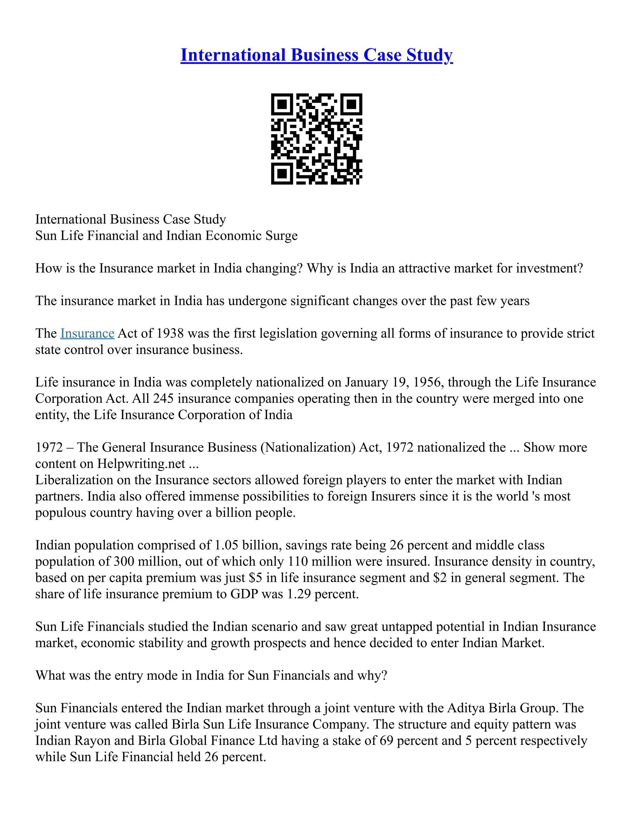 International Business Case Study
International Business Case Study
Sun Life Financial and Indian Economic Surge
How is the Insurance market in India changing? Why is India an attractive market for investment?
The insurance market in India has undergone significant changes over the past few years
The Insurance Act of 1938 was the first legislation governing all forms of insurance to provide strict
state control over insurance business.
Life insurance in India was completely nationalized on January 19, 1956, through the Life Insurance
Corporation Act. All 245 insurance companies operating then in the country were merged into one
entity, the Life Insurance Corporation of India
1972 – The General Insurance Business (Nationalization) Act, 1972 nationalized the ... Show more
content on Helpwriting.net ...
Liberalization on the Insurance sectors allowed foreign players to enter the market with Indian
partners. India also offered immense possibilities to foreign Insurers since it is the world 's most
populous country having over a billion people.
Indian population comprised of 1.05 billion, savings rate being 26 percent and middle class
population of 300 million, out of which only 110 million were insured. Insurance density in country,
based on per capita premium was just $5 in life insurance segment and $2 in general segment. The
share of life insurance premium to GDP was 1.29 percent.
Sun Life Financials studied the Indian scenario and saw great untapped potential in Indian Insurance
market, economic stability and growth prospects and hence decided to enter Indian Market.
What was the entry mode in India for Sun Financials and why?
Sun Financials entered the Indian market through a joint venture with the Aditya Birla Group. The
joint venture was called Birla Sun Life Insurance Company. The structure and equity pattern was
Indian Rayon and Birla Global Finance Ltd having a stake of 69 percent and 5 percent respectively
while Sun Life Financial held 26 percent.
 