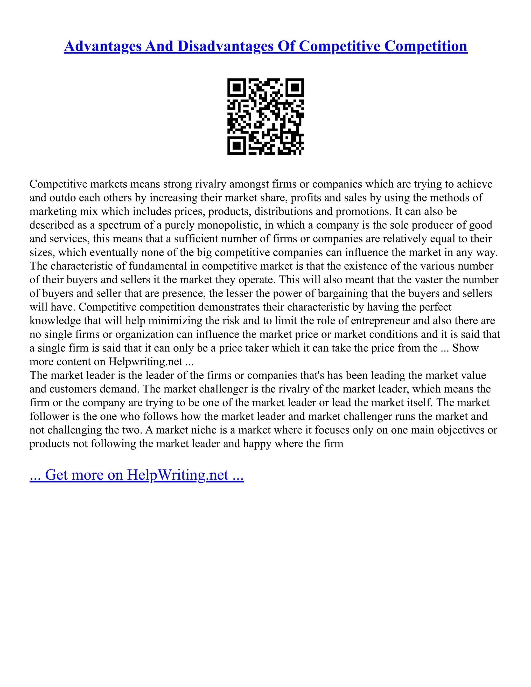 Advantages And Disadvantages Of Competitive Competition
Competitive markets means strong rivalry amongst firms or companies which are trying to achieve
and outdo each others by increasing their market share, profits and sales by using the methods of
marketing mix which includes prices, products, distributions and promotions. It can also be
described as a spectrum of a purely monopolistic, in which a company is the sole producer of good
and services, this means that a sufficient number of firms or companies are relatively equal to their
sizes, which eventually none of the big competitive companies can influence the market in any way.
The characteristic of fundamental in competitive market is that the existence of the various number
of their buyers and sellers it the market they operate. This will also meant that the vaster the number
of buyers and seller that are presence, the lesser the power of bargaining that the buyers and sellers
will have. Competitive competition demonstrates their characteristic by having the perfect
knowledge that will help minimizing the risk and to limit the role of entrepreneur and also there are
no single firms or organization can influence the market price or market conditions and it is said that
a single firm is said that it can only be a price taker which it can take the price from the ... Show
more content on Helpwriting.net ...
The market leader is the leader of the firms or companies that's has been leading the market value
and customers demand. The market challenger is the rivalry of the market leader, which means the
firm or the company are trying to be one of the market leader or lead the market itself. The market
follower is the one who follows how the market leader and market challenger runs the market and
not challenging the two. A market niche is a market where it focuses only on one main objectives or
products not following the market leader and happy where the firm
... Get more on HelpWriting.net ...
 