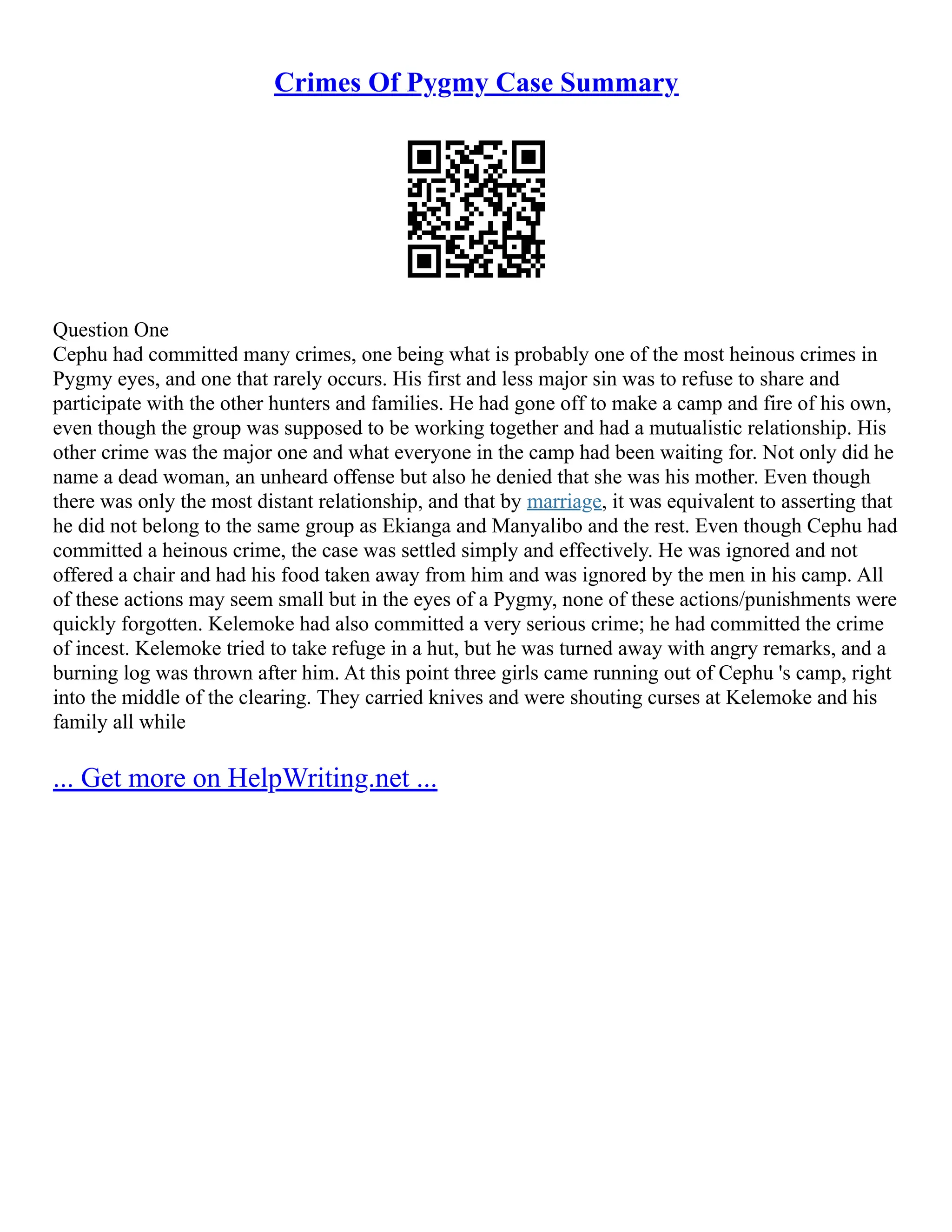 Crimes Of Pygmy Case Summary
Question One
Cephu had committed many crimes, one being what is probably one of the most heinous crimes in
Pygmy eyes, and one that rarely occurs. His first and less major sin was to refuse to share and
participate with the other hunters and families. He had gone off to make a camp and fire of his own,
even though the group was supposed to be working together and had a mutualistic relationship. His
other crime was the major one and what everyone in the camp had been waiting for. Not only did he
name a dead woman, an unheard offense but also he denied that she was his mother. Even though
there was only the most distant relationship, and that by marriage, it was equivalent to asserting that
he did not belong to the same group as Ekianga and Manyalibo and the rest. Even though Cephu had
committed a heinous crime, the case was settled simply and effectively. He was ignored and not
offered a chair and had his food taken away from him and was ignored by the men in his camp. All
of these actions may seem small but in the eyes of a Pygmy, none of these actions/punishments were
quickly forgotten. Kelemoke had also committed a very serious crime; he had committed the crime
of incest. Kelemoke tried to take refuge in a hut, but he was turned away with angry remarks, and a
burning log was thrown after him. At this point three girls came running out of Cephu 's camp, right
into the middle of the clearing. They carried knives and were shouting curses at Kelemoke and his
family all while
... Get more on HelpWriting.net ...
 