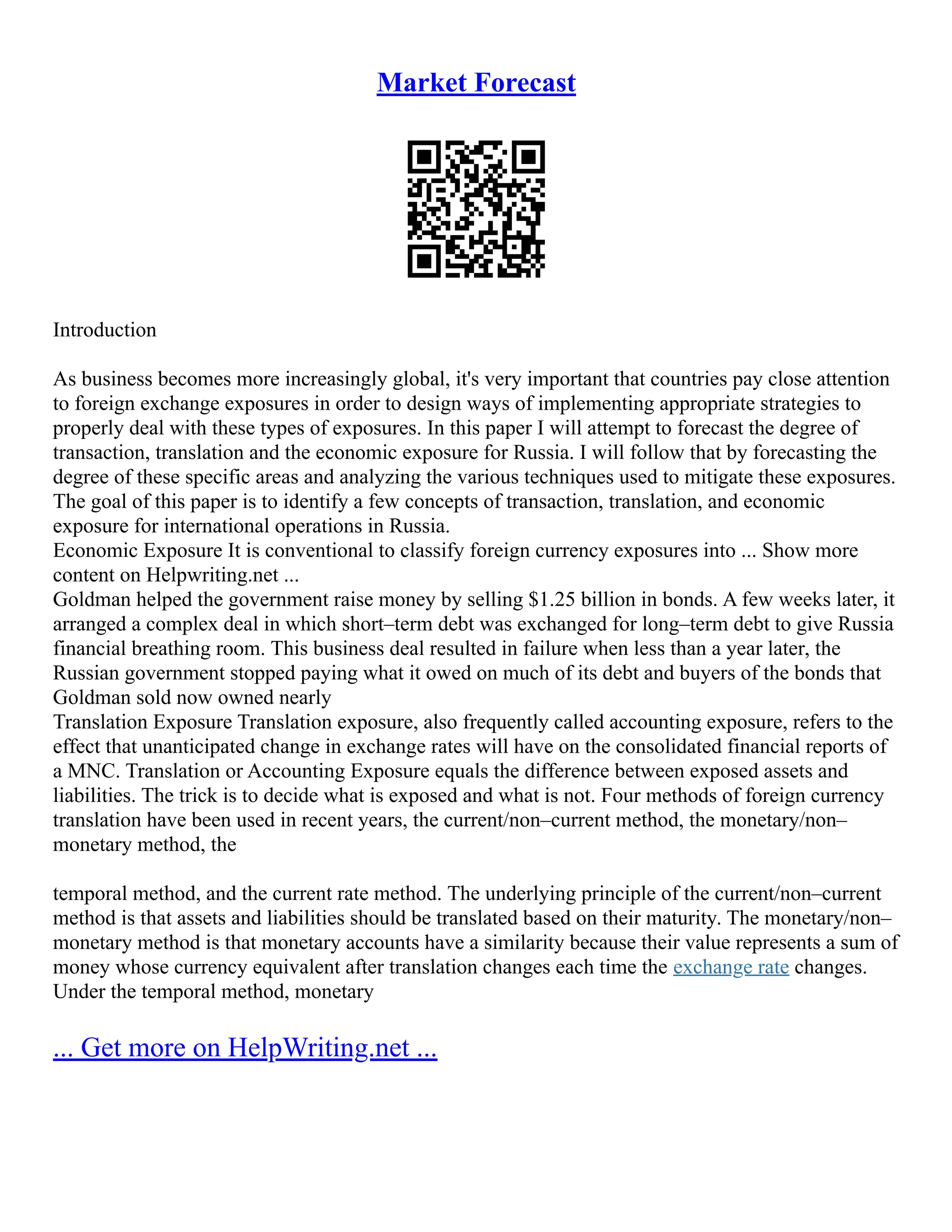 Market Forecast
Introduction
As business becomes more increasingly global, it's very important that countries pay close attention
to foreign exchange exposures in order to design ways of implementing appropriate strategies to
properly deal with these types of exposures. In this paper I will attempt to forecast the degree of
transaction, translation and the economic exposure for Russia. I will follow that by forecasting the
degree of these specific areas and analyzing the various techniques used to mitigate these exposures.
The goal of this paper is to identify a few concepts of transaction, translation, and economic
exposure for international operations in Russia.
Economic Exposure It is conventional to classify foreign currency exposures into ... Show more
content on Helpwriting.net ...
Goldman helped the government raise money by selling $1.25 billion in bonds. A few weeks later, it
arranged a complex deal in which short–term debt was exchanged for long–term debt to give Russia
financial breathing room. This business deal resulted in failure when less than a year later, the
Russian government stopped paying what it owed on much of its debt and buyers of the bonds that
Goldman sold now owned nearly
Translation Exposure Translation exposure, also frequently called accounting exposure, refers to the
effect that unanticipated change in exchange rates will have on the consolidated financial reports of
a MNC. Translation or Accounting Exposure equals the difference between exposed assets and
liabilities. The trick is to decide what is exposed and what is not. Four methods of foreign currency
translation have been used in recent years, the current/non–current method, the monetary/non–
monetary method, the
temporal method, and the current rate method. The underlying principle of the current/non–current
method is that assets and liabilities should be translated based on their maturity. The monetary/non–
monetary method is that monetary accounts have a similarity because their value represents a sum of
money whose currency equivalent after translation changes each time the exchange rate changes.
Under the temporal method, monetary
... Get more on HelpWriting.net ...
 