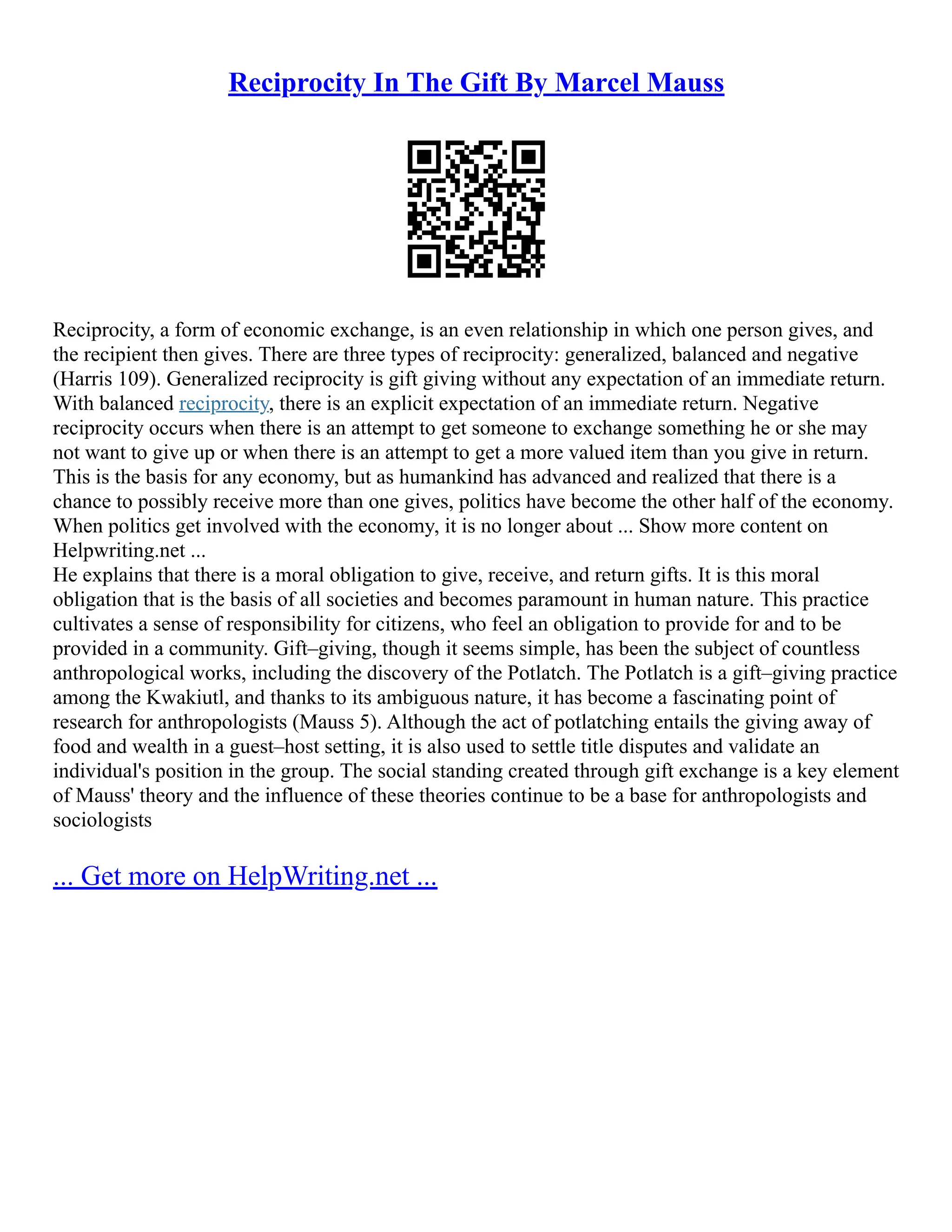 Reciprocity In The Gift By Marcel Mauss
Reciprocity, a form of economic exchange, is an even relationship in which one person gives, and
the recipient then gives. There are three types of reciprocity: generalized, balanced and negative
(Harris 109). Generalized reciprocity is gift giving without any expectation of an immediate return.
With balanced reciprocity, there is an explicit expectation of an immediate return. Negative
reciprocity occurs when there is an attempt to get someone to exchange something he or she may
not want to give up or when there is an attempt to get a more valued item than you give in return.
This is the basis for any economy, but as humankind has advanced and realized that there is a
chance to possibly receive more than one gives, politics have become the other half of the economy.
When politics get involved with the economy, it is no longer about ... Show more content on
Helpwriting.net ...
He explains that there is a moral obligation to give, receive, and return gifts. It is this moral
obligation that is the basis of all societies and becomes paramount in human nature. This practice
cultivates a sense of responsibility for citizens, who feel an obligation to provide for and to be
provided in a community. Gift–giving, though it seems simple, has been the subject of countless
anthropological works, including the discovery of the Potlatch. The Potlatch is a gift–giving practice
among the Kwakiutl, and thanks to its ambiguous nature, it has become a fascinating point of
research for anthropologists (Mauss 5). Although the act of potlatching entails the giving away of
food and wealth in a guest–host setting, it is also used to settle title disputes and validate an
individual's position in the group. The social standing created through gift exchange is a key element
of Mauss' theory and the influence of these theories continue to be a base for anthropologists and
sociologists
... Get more on HelpWriting.net ...
 