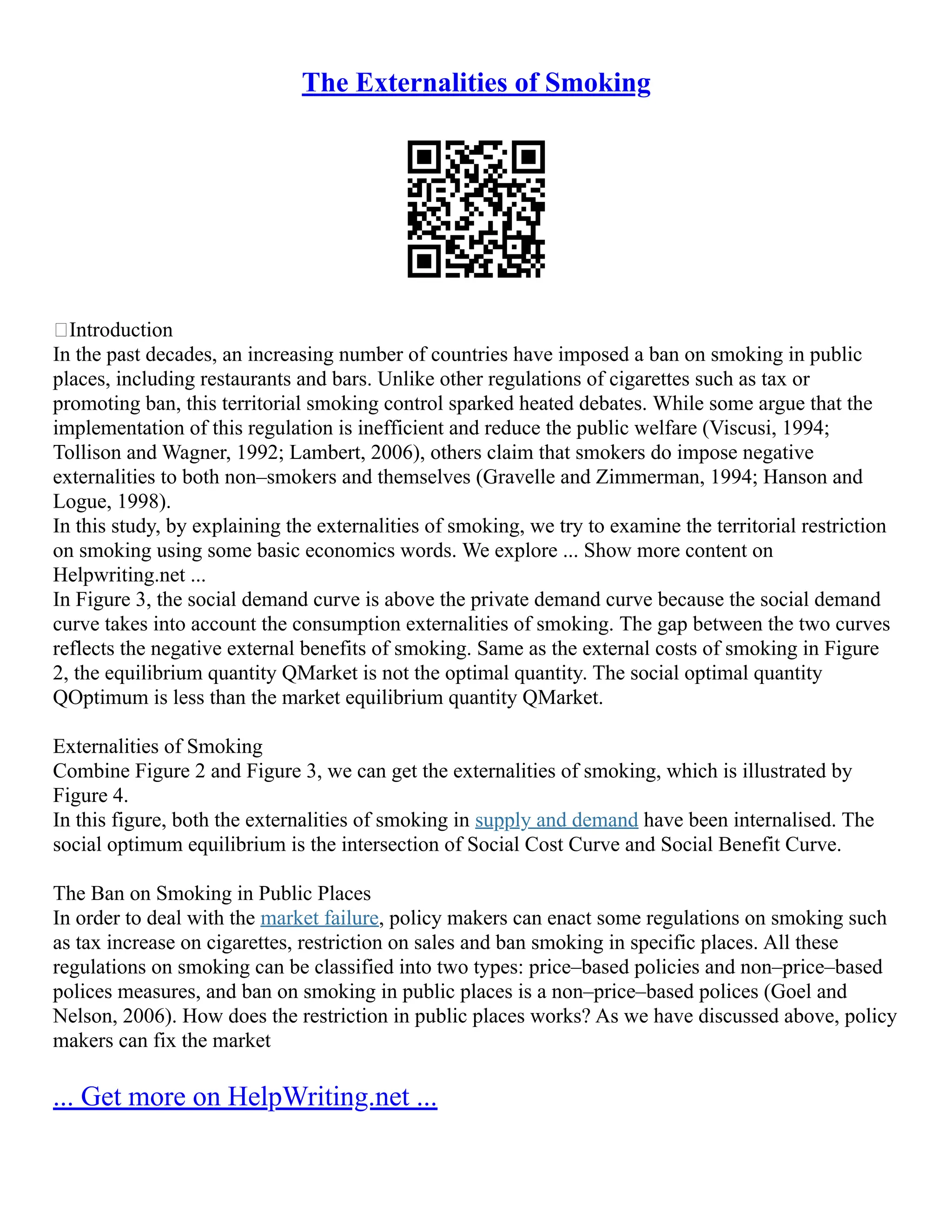 The Externalities of Smoking
Introduction
In the past decades, an increasing number of countries have imposed a ban on smoking in public
places, including restaurants and bars. Unlike other regulations of cigarettes such as tax or
promoting ban, this territorial smoking control sparked heated debates. While some argue that the
implementation of this regulation is inefficient and reduce the public welfare (Viscusi, 1994;
Tollison and Wagner, 1992; Lambert, 2006), others claim that smokers do impose negative
externalities to both non–smokers and themselves (Gravelle and Zimmerman, 1994; Hanson and
Logue, 1998).
In this study, by explaining the externalities of smoking, we try to examine the territorial restriction
on smoking using some basic economics words. We explore ... Show more content on
Helpwriting.net ...
In Figure 3, the social demand curve is above the private demand curve because the social demand
curve takes into account the consumption externalities of smoking. The gap between the two curves
reflects the negative external benefits of smoking. Same as the external costs of smoking in Figure
2, the equilibrium quantity QMarket is not the optimal quantity. The social optimal quantity
QOptimum is less than the market equilibrium quantity QMarket.
Externalities of Smoking
Combine Figure 2 and Figure 3, we can get the externalities of smoking, which is illustrated by
Figure 4.
In this figure, both the externalities of smoking in supply and demand have been internalised. The
social optimum equilibrium is the intersection of Social Cost Curve and Social Benefit Curve.
The Ban on Smoking in Public Places
In order to deal with the market failure, policy makers can enact some regulations on smoking such
as tax increase on cigarettes, restriction on sales and ban smoking in specific places. All these
regulations on smoking can be classified into two types: price–based policies and non–price–based
polices measures, and ban on smoking in public places is a non–price–based polices (Goel and
Nelson, 2006). How does the restriction in public places works? As we have discussed above, policy
makers can fix the market
... Get more on HelpWriting.net ...
 