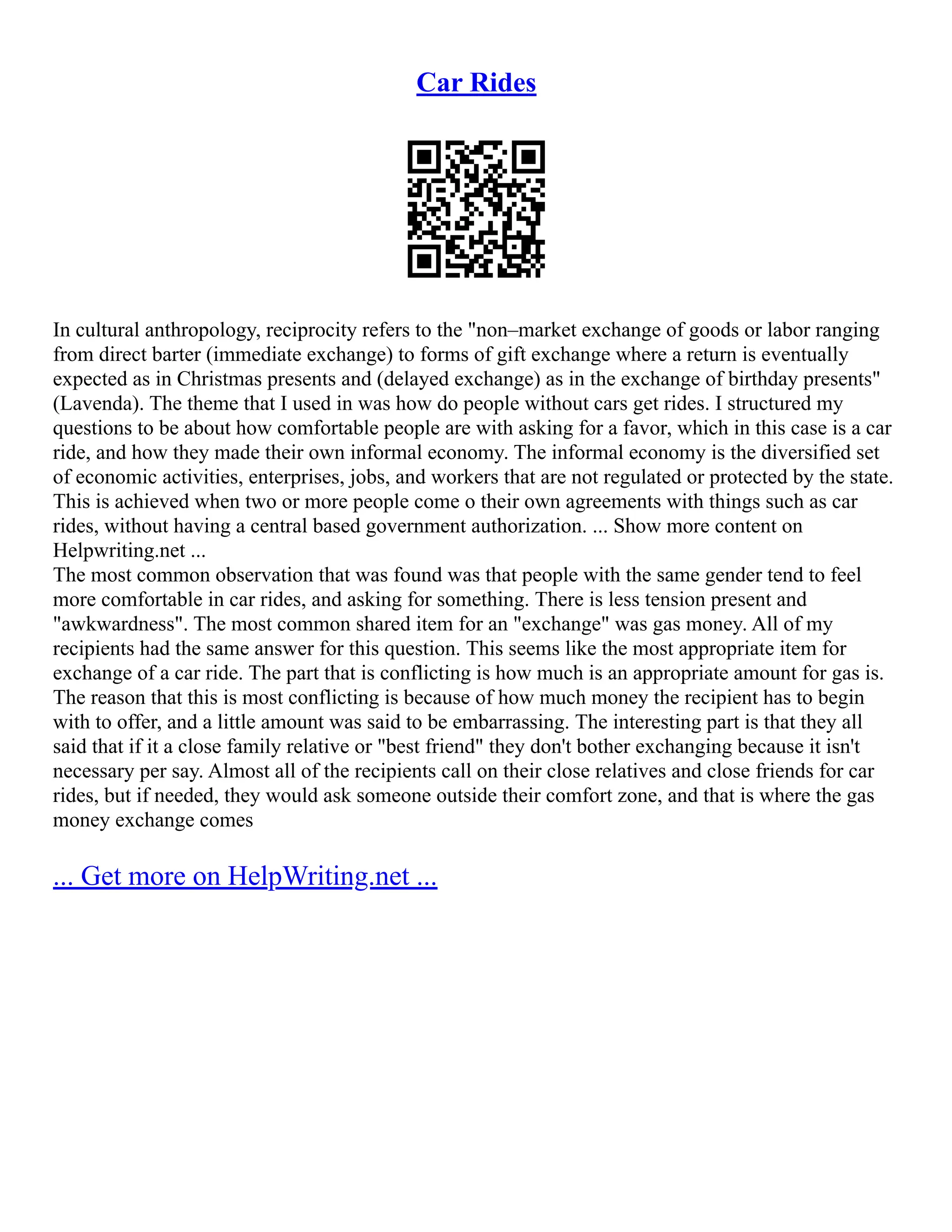 Car Rides
In cultural anthropology, reciprocity refers to the non–market exchange of goods or labor ranging
from direct barter (immediate exchange) to forms of gift exchange where a return is eventually
expected as in Christmas presents and (delayed exchange) as in the exchange of birthday presents
(Lavenda). The theme that I used in was how do people without cars get rides. I structured my
questions to be about how comfortable people are with asking for a favor, which in this case is a car
ride, and how they made their own informal economy. The informal economy is the diversified set
of economic activities, enterprises, jobs, and workers that are not regulated or protected by the state.
This is achieved when two or more people come o their own agreements with things such as car
rides, without having a central based government authorization. ... Show more content on
Helpwriting.net ...
The most common observation that was found was that people with the same gender tend to feel
more comfortable in car rides, and asking for something. There is less tension present and
awkwardness. The most common shared item for an exchange was gas money. All of my
recipients had the same answer for this question. This seems like the most appropriate item for
exchange of a car ride. The part that is conflicting is how much is an appropriate amount for gas is.
The reason that this is most conflicting is because of how much money the recipient has to begin
with to offer, and a little amount was said to be embarrassing. The interesting part is that they all
said that if it a close family relative or best friend they don't bother exchanging because it isn't
necessary per say. Almost all of the recipients call on their close relatives and close friends for car
rides, but if needed, they would ask someone outside their comfort zone, and that is where the gas
money exchange comes
... Get more on HelpWriting.net ...
 