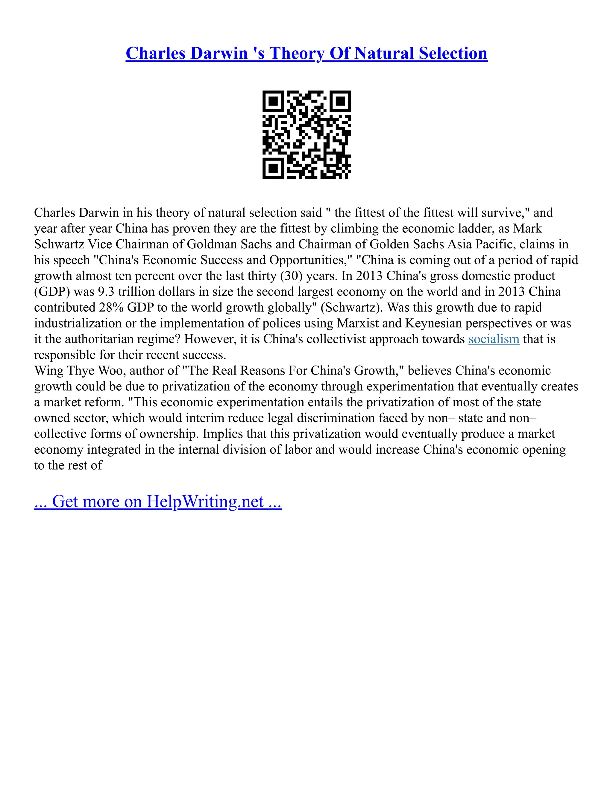Charles Darwin 's Theory Of Natural Selection
Charles Darwin in his theory of natural selection said  the fittest of the fittest will survive, and
year after year China has proven they are the fittest by climbing the economic ladder, as Mark
Schwartz Vice Chairman of Goldman Sachs and Chairman of Golden Sachs Asia Pacific, claims in
his speech China's Economic Success and Opportunities, China is coming out of a period of rapid
growth almost ten percent over the last thirty (30) years. In 2013 China's gross domestic product
(GDP) was 9.3 trillion dollars in size the second largest economy on the world and in 2013 China
contributed 28% GDP to the world growth globally (Schwartz). Was this growth due to rapid
industrialization or the implementation of polices using Marxist and Keynesian perspectives or was
it the authoritarian regime? However, it is China's collectivist approach towards socialism that is
responsible for their recent success.
Wing Thye Woo, author of The Real Reasons For China's Growth, believes China's economic
growth could be due to privatization of the economy through experimentation that eventually creates
a market reform. This economic experimentation entails the privatization of most of the state–
owned sector, which would interim reduce legal discrimination faced by non– state and non–
collective forms of ownership. Implies that this privatization would eventually produce a market
economy integrated in the internal division of labor and would increase China's economic opening
to the rest of
... Get more on HelpWriting.net ...
 