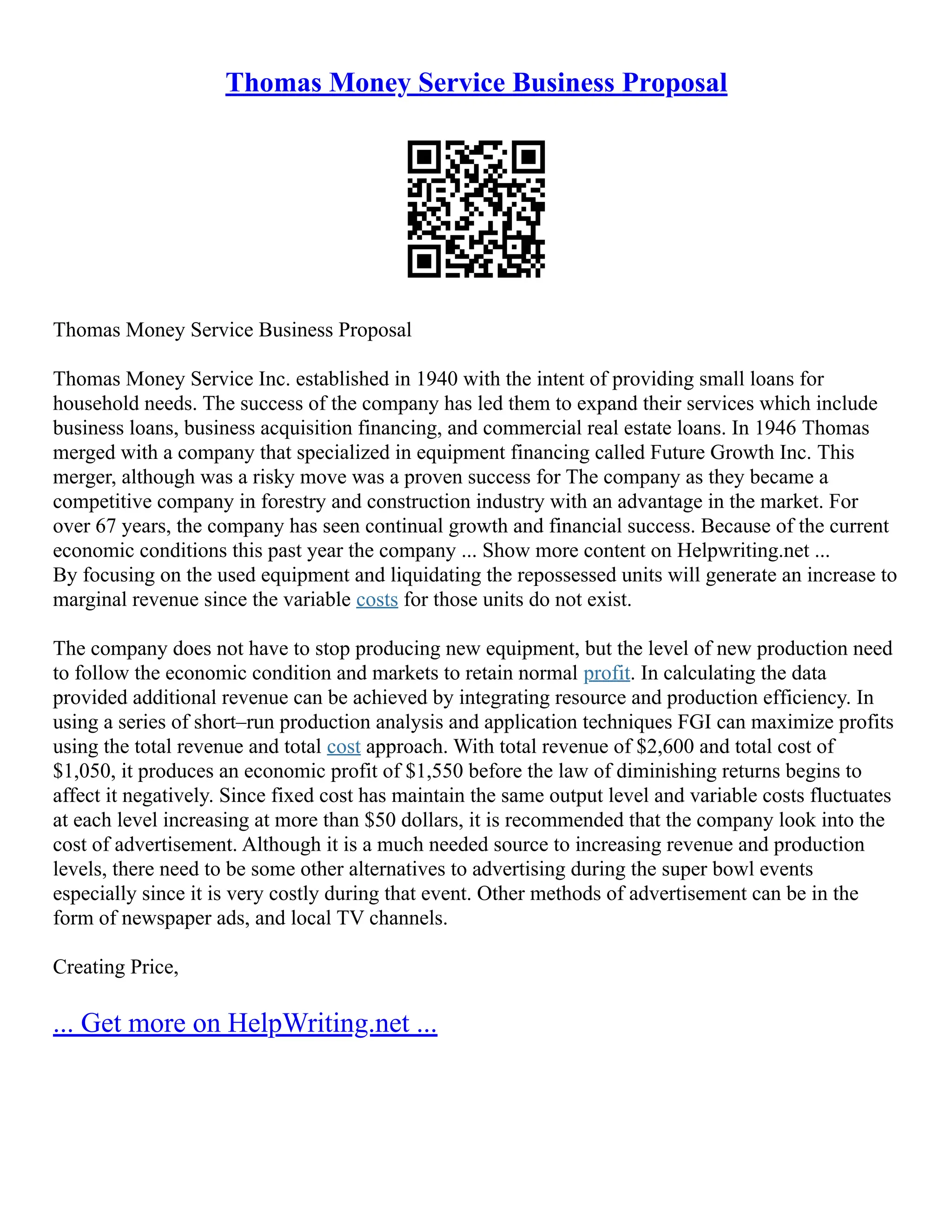 Thomas Money Service Business Proposal
Thomas Money Service Business Proposal
Thomas Money Service Inc. established in 1940 with the intent of providing small loans for
household needs. The success of the company has led them to expand their services which include
business loans, business acquisition financing, and commercial real estate loans. In 1946 Thomas
merged with a company that specialized in equipment financing called Future Growth Inc. This
merger, although was a risky move was a proven success for The company as they became a
competitive company in forestry and construction industry with an advantage in the market. For
over 67 years, the company has seen continual growth and financial success. Because of the current
economic conditions this past year the company ... Show more content on Helpwriting.net ...
By focusing on the used equipment and liquidating the repossessed units will generate an increase to
marginal revenue since the variable costs for those units do not exist.
The company does not have to stop producing new equipment, but the level of new production need
to follow the economic condition and markets to retain normal profit. In calculating the data
provided additional revenue can be achieved by integrating resource and production efficiency. In
using a series of short–run production analysis and application techniques FGI can maximize profits
using the total revenue and total cost approach. With total revenue of $2,600 and total cost of
$1,050, it produces an economic profit of $1,550 before the law of diminishing returns begins to
affect it negatively. Since fixed cost has maintain the same output level and variable costs fluctuates
at each level increasing at more than $50 dollars, it is recommended that the company look into the
cost of advertisement. Although it is a much needed source to increasing revenue and production
levels, there need to be some other alternatives to advertising during the super bowl events
especially since it is very costly during that event. Other methods of advertisement can be in the
form of newspaper ads, and local TV channels.
Creating Price,
... Get more on HelpWriting.net ...
 