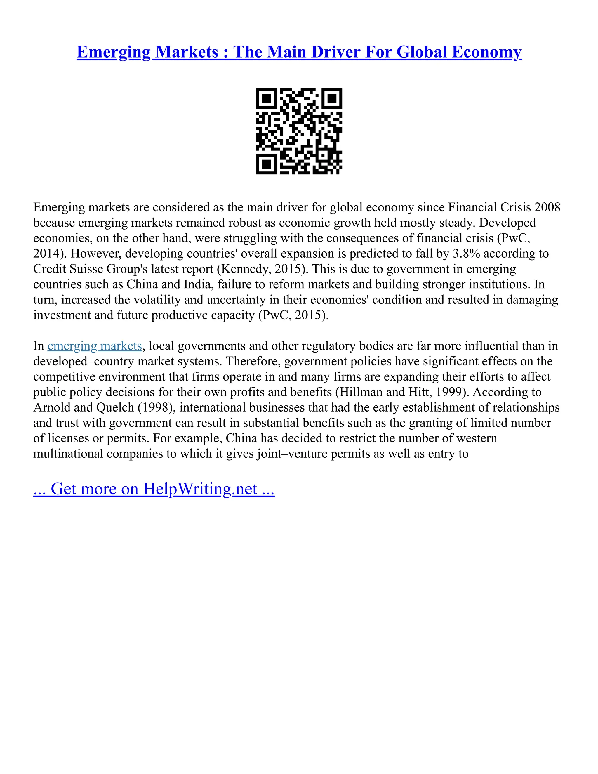 Emerging Markets : The Main Driver For Global Economy
Emerging markets are considered as the main driver for global economy since Financial Crisis 2008
because emerging markets remained robust as economic growth held mostly steady. Developed
economies, on the other hand, were struggling with the consequences of financial crisis (PwC,
2014). However, developing countries' overall expansion is predicted to fall by 3.8% according to
Credit Suisse Group's latest report (Kennedy, 2015). This is due to government in emerging
countries such as China and India, failure to reform markets and building stronger institutions. In
turn, increased the volatility and uncertainty in their economies' condition and resulted in damaging
investment and future productive capacity (PwC, 2015).
In emerging markets, local governments and other regulatory bodies are far more influential than in
developed–country market systems. Therefore, government policies have significant effects on the
competitive environment that firms operate in and many firms are expanding their efforts to affect
public policy decisions for their own profits and benefits (Hillman and Hitt, 1999). According to
Arnold and Quelch (1998), international businesses that had the early establishment of relationships
and trust with government can result in substantial benefits such as the granting of limited number
of licenses or permits. For example, China has decided to restrict the number of western
multinational companies to which it gives joint–venture permits as well as entry to
... Get more on HelpWriting.net ...
 