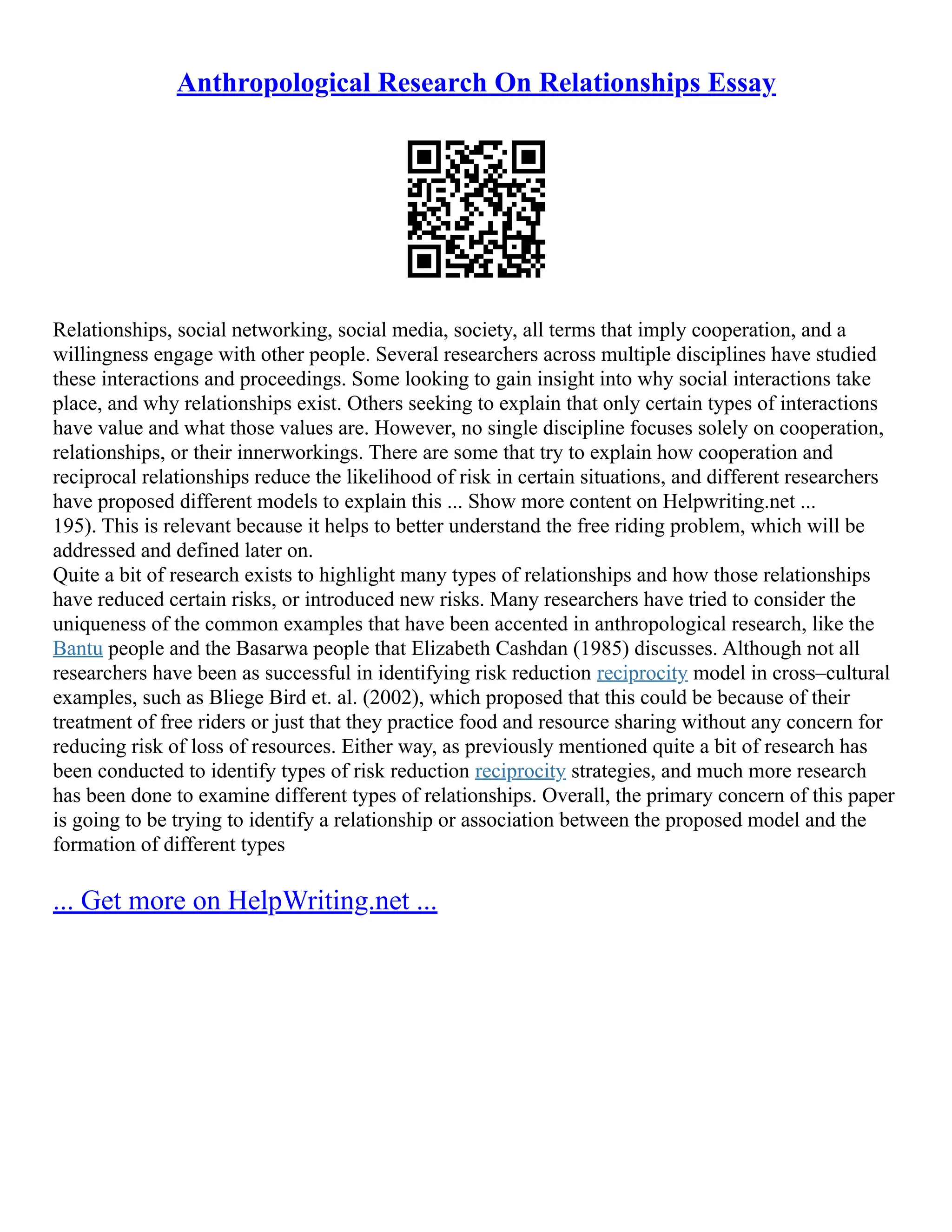 Anthropological Research On Relationships Essay
Relationships, social networking, social media, society, all terms that imply cooperation, and a
willingness engage with other people. Several researchers across multiple disciplines have studied
these interactions and proceedings. Some looking to gain insight into why social interactions take
place, and why relationships exist. Others seeking to explain that only certain types of interactions
have value and what those values are. However, no single discipline focuses solely on cooperation,
relationships, or their innerworkings. There are some that try to explain how cooperation and
reciprocal relationships reduce the likelihood of risk in certain situations, and different researchers
have proposed different models to explain this ... Show more content on Helpwriting.net ...
195). This is relevant because it helps to better understand the free riding problem, which will be
addressed and defined later on.
Quite a bit of research exists to highlight many types of relationships and how those relationships
have reduced certain risks, or introduced new risks. Many researchers have tried to consider the
uniqueness of the common examples that have been accented in anthropological research, like the
Bantu people and the Basarwa people that Elizabeth Cashdan (1985) discusses. Although not all
researchers have been as successful in identifying risk reduction reciprocity model in cross–cultural
examples, such as Bliege Bird et. al. (2002), which proposed that this could be because of their
treatment of free riders or just that they practice food and resource sharing without any concern for
reducing risk of loss of resources. Either way, as previously mentioned quite a bit of research has
been conducted to identify types of risk reduction reciprocity strategies, and much more research
has been done to examine different types of relationships. Overall, the primary concern of this paper
is going to be trying to identify a relationship or association between the proposed model and the
formation of different types
... Get more on HelpWriting.net ...
 