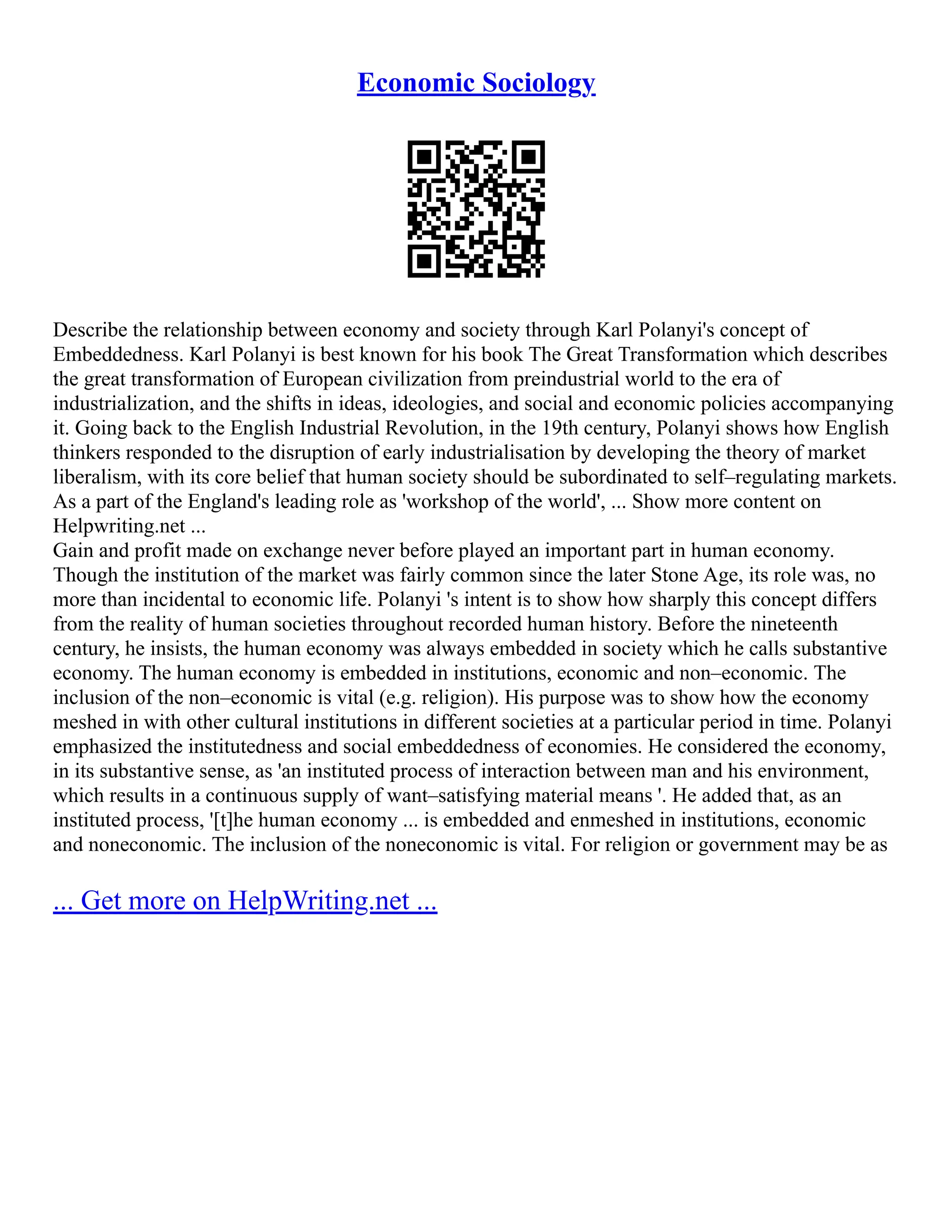 Economic Sociology
Describe the relationship between economy and society through Karl Polanyi's concept of
Embeddedness. Karl Polanyi is best known for his book The Great Transformation which describes
the great transformation of European civilization from preindustrial world to the era of
industrialization, and the shifts in ideas, ideologies, and social and economic policies accompanying
it. Going back to the English Industrial Revolution, in the 19th century, Polanyi shows how English
thinkers responded to the disruption of early industrialisation by developing the theory of market
liberalism, with its core belief that human society should be subordinated to self–regulating markets.
As a part of the England's leading role as 'workshop of the world', ... Show more content on
Helpwriting.net ...
Gain and profit made on exchange never before played an important part in human economy.
Though the institution of the market was fairly common since the later Stone Age, its role was, no
more than incidental to economic life. Polanyi 's intent is to show how sharply this concept differs
from the reality of human societies throughout recorded human history. Before the nineteenth
century, he insists, the human economy was always embedded in society which he calls substantive
economy. The human economy is embedded in institutions, economic and non–economic. The
inclusion of the non–economic is vital (e.g. religion). His purpose was to show how the economy
meshed in with other cultural institutions in different societies at a particular period in time. Polanyi
emphasized the institutedness and social embeddedness of economies. He considered the economy,
in its substantive sense, as 'an instituted process of interaction between man and his environment,
which results in a continuous supply of want–satisfying material means '. He added that, as an
instituted process, '[t]he human economy ... is embedded and enmeshed in institutions, economic
and noneconomic. The inclusion of the noneconomic is vital. For religion or government may be as
... Get more on HelpWriting.net ...
 