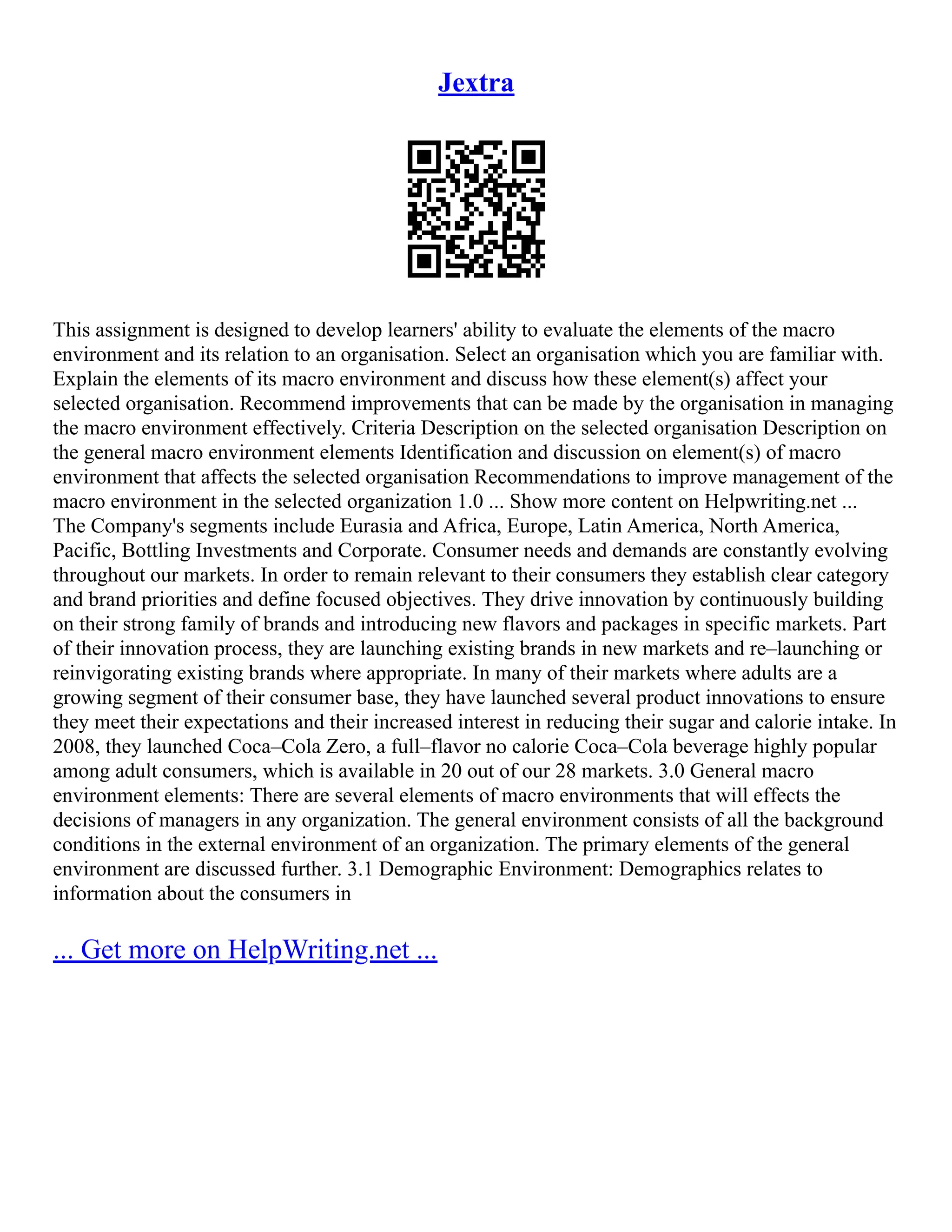 Jextra
This assignment is designed to develop learners' ability to evaluate the elements of the macro
environment and its relation to an organisation. Select an organisation which you are familiar with.
Explain the elements of its macro environment and discuss how these element(s) affect your
selected organisation. Recommend improvements that can be made by the organisation in managing
the macro environment effectively. Criteria Description on the selected organisation Description on
the general macro environment elements Identification and discussion on element(s) of macro
environment that affects the selected organisation Recommendations to improve management of the
macro environment in the selected organization 1.0 ... Show more content on Helpwriting.net ...
The Company's segments include Eurasia and Africa, Europe, Latin America, North America,
Pacific, Bottling Investments and Corporate. Consumer needs and demands are constantly evolving
throughout our markets. In order to remain relevant to their consumers they establish clear category
and brand priorities and define focused objectives. They drive innovation by continuously building
on their strong family of brands and introducing new flavors and packages in specific markets. Part
of their innovation process, they are launching existing brands in new markets and re–launching or
reinvigorating existing brands where appropriate. In many of their markets where adults are a
growing segment of their consumer base, they have launched several product innovations to ensure
they meet their expectations and their increased interest in reducing their sugar and calorie intake. In
2008, they launched Coca–Cola Zero, a full–flavor no calorie Coca–Cola beverage highly popular
among adult consumers, which is available in 20 out of our 28 markets. 3.0 General macro
environment elements: There are several elements of macro environments that will effects the
decisions of managers in any organization. The general environment consists of all the background
conditions in the external environment of an organization. The primary elements of the general
environment are discussed further. 3.1 Demographic Environment: Demographics relates to
information about the consumers in
... Get more on HelpWriting.net ...
 