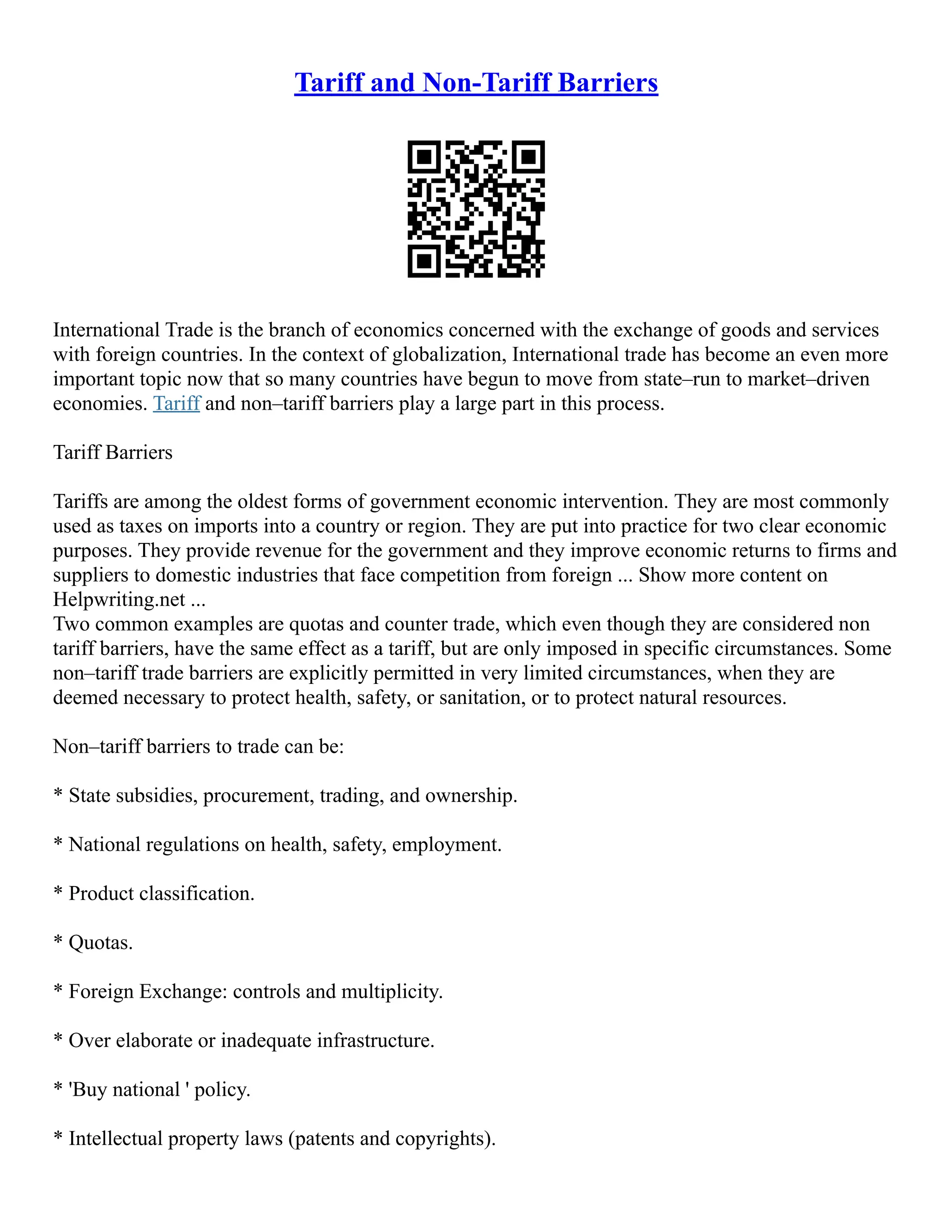 Tariff and Non-Tariff Barriers
International Trade is the branch of economics concerned with the exchange of goods and services
with foreign countries. In the context of globalization, International trade has become an even more
important topic now that so many countries have begun to move from state–run to market–driven
economies. Tariff and non–tariff barriers play a large part in this process.
Tariff Barriers
Tariffs are among the oldest forms of government economic intervention. They are most commonly
used as taxes on imports into a country or region. They are put into practice for two clear economic
purposes. They provide revenue for the government and they improve economic returns to firms and
suppliers to domestic industries that face competition from foreign ... Show more content on
Helpwriting.net ...
Two common examples are quotas and counter trade, which even though they are considered non
tariff barriers, have the same effect as a tariff, but are only imposed in specific circumstances. Some
non–tariff trade barriers are explicitly permitted in very limited circumstances, when they are
deemed necessary to protect health, safety, or sanitation, or to protect natural resources.
Non–tariff barriers to trade can be:
* State subsidies, procurement, trading, and ownership.
* National regulations on health, safety, employment.
* Product classification.
* Quotas.
* Foreign Exchange: controls and multiplicity.
* Over elaborate or inadequate infrastructure.
* 'Buy national ' policy.
* Intellectual property laws (patents and copyrights).
 
