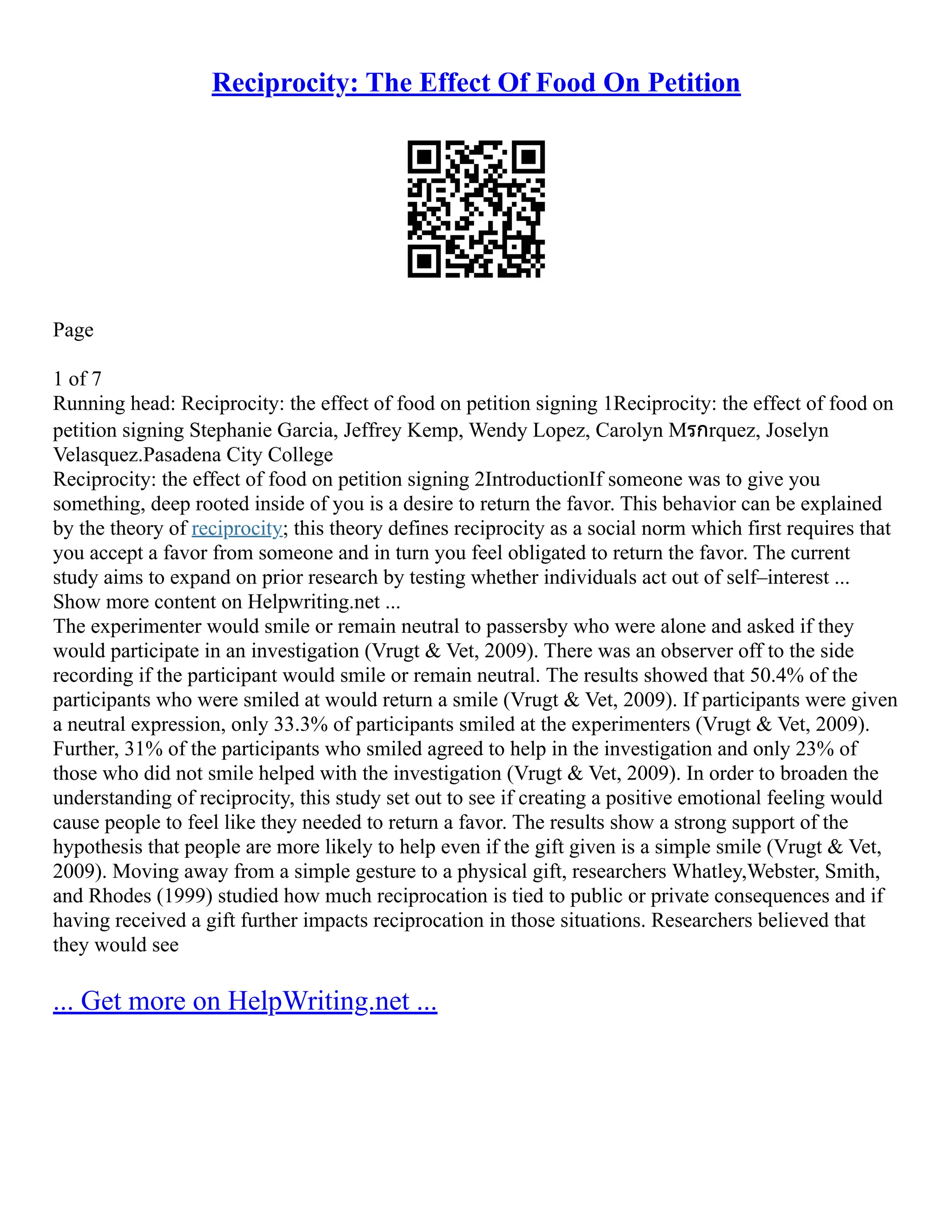 Reciprocity: The Effect Of Food On Petition
Page
1 of 7
Running head: Reciprocity: the effect of food on petition signing 1Reciprocity: the effect of food on
petition signing Stephanie Garcia, Jeffrey Kemp, Wendy Lopez, Carolyn Mรกrquez, Joselyn
Velasquez.Pasadena City College
Reciprocity: the effect of food on petition signing 2IntroductionIf someone was to give you
something, deep rooted inside of you is a desire to return the favor. This behavior can be explained
by the theory of reciprocity; this theory defines reciprocity as a social norm which first requires that
you accept a favor from someone and in turn you feel obligated to return the favor. The current
study aims to expand on prior research by testing whether individuals act out of self–interest ...
Show more content on Helpwriting.net ...
The experimenter would smile or remain neutral to passersby who were alone and asked if they
would participate in an investigation (Vrugt  Vet, 2009). There was an observer off to the side
recording if the participant would smile or remain neutral. The results showed that 50.4% of the
participants who were smiled at would return a smile (Vrugt  Vet, 2009). If participants were given
a neutral expression, only 33.3% of participants smiled at the experimenters (Vrugt  Vet, 2009).
Further, 31% of the participants who smiled agreed to help in the investigation and only 23% of
those who did not smile helped with the investigation (Vrugt  Vet, 2009). In order to broaden the
understanding of reciprocity, this study set out to see if creating a positive emotional feeling would
cause people to feel like they needed to return a favor. The results show a strong support of the
hypothesis that people are more likely to help even if the gift given is a simple smile (Vrugt  Vet,
2009). Moving away from a simple gesture to a physical gift, researchers Whatley,Webster, Smith,
and Rhodes (1999) studied how much reciprocation is tied to public or private consequences and if
having received a gift further impacts reciprocation in those situations. Researchers believed that
they would see
... Get more on HelpWriting.net ...
 