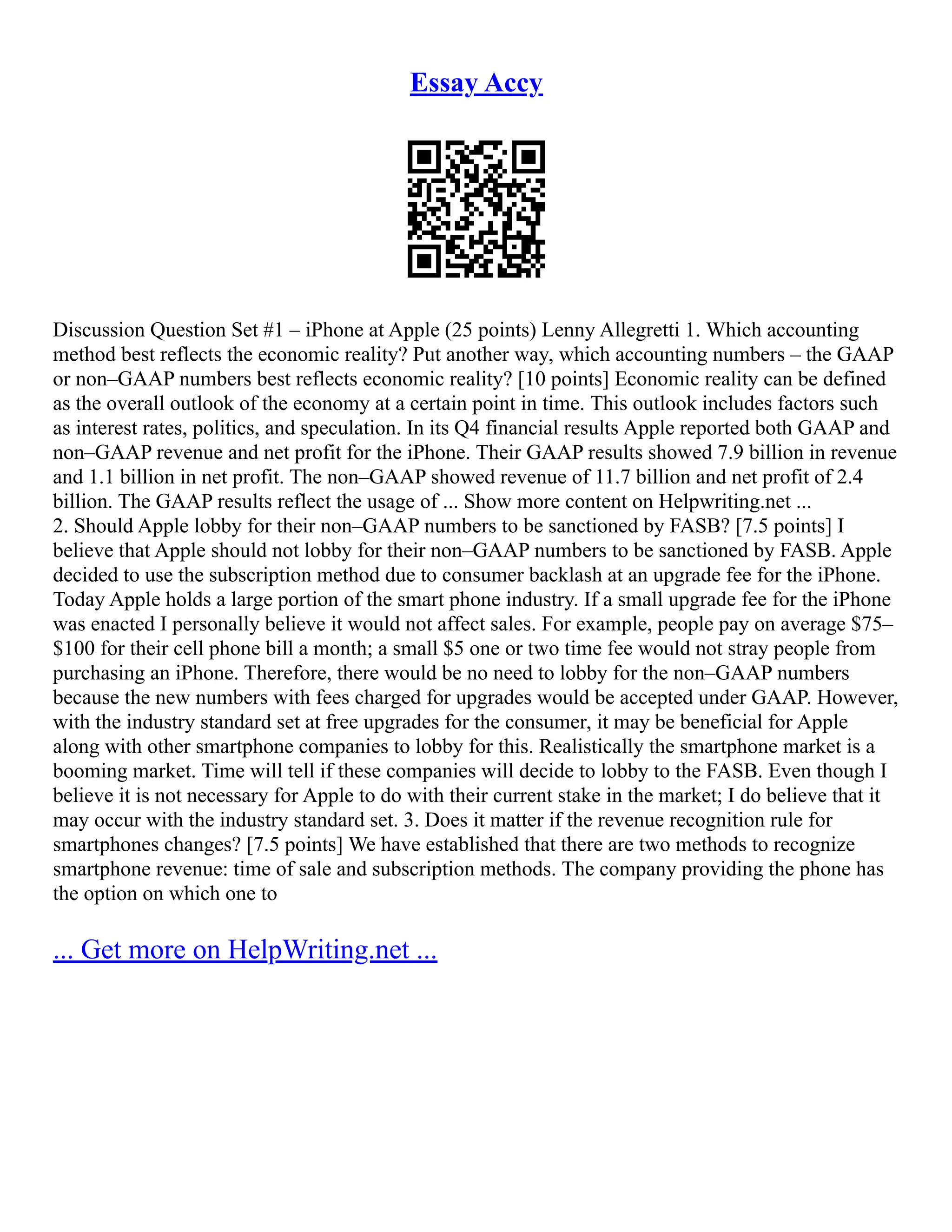 Essay Accy
Discussion Question Set #1 – iPhone at Apple (25 points) Lenny Allegretti 1. Which accounting
method best reflects the economic reality? Put another way, which accounting numbers – the GAAP
or non–GAAP numbers best reflects economic reality? [10 points] Economic reality can be defined
as the overall outlook of the economy at a certain point in time. This outlook includes factors such
as interest rates, politics, and speculation. In its Q4 financial results Apple reported both GAAP and
non–GAAP revenue and net profit for the iPhone. Their GAAP results showed 7.9 billion in revenue
and 1.1 billion in net profit. The non–GAAP showed revenue of 11.7 billion and net profit of 2.4
billion. The GAAP results reflect the usage of ... Show more content on Helpwriting.net ...
2. Should Apple lobby for their non–GAAP numbers to be sanctioned by FASB? [7.5 points] I
believe that Apple should not lobby for their non–GAAP numbers to be sanctioned by FASB. Apple
decided to use the subscription method due to consumer backlash at an upgrade fee for the iPhone.
Today Apple holds a large portion of the smart phone industry. If a small upgrade fee for the iPhone
was enacted I personally believe it would not affect sales. For example, people pay on average $75–
$100 for their cell phone bill a month; a small $5 one or two time fee would not stray people from
purchasing an iPhone. Therefore, there would be no need to lobby for the non–GAAP numbers
because the new numbers with fees charged for upgrades would be accepted under GAAP. However,
with the industry standard set at free upgrades for the consumer, it may be beneficial for Apple
along with other smartphone companies to lobby for this. Realistically the smartphone market is a
booming market. Time will tell if these companies will decide to lobby to the FASB. Even though I
believe it is not necessary for Apple to do with their current stake in the market; I do believe that it
may occur with the industry standard set. 3. Does it matter if the revenue recognition rule for
smartphones changes? [7.5 points] We have established that there are two methods to recognize
smartphone revenue: time of sale and subscription methods. The company providing the phone has
the option on which one to
... Get more on HelpWriting.net ...
 