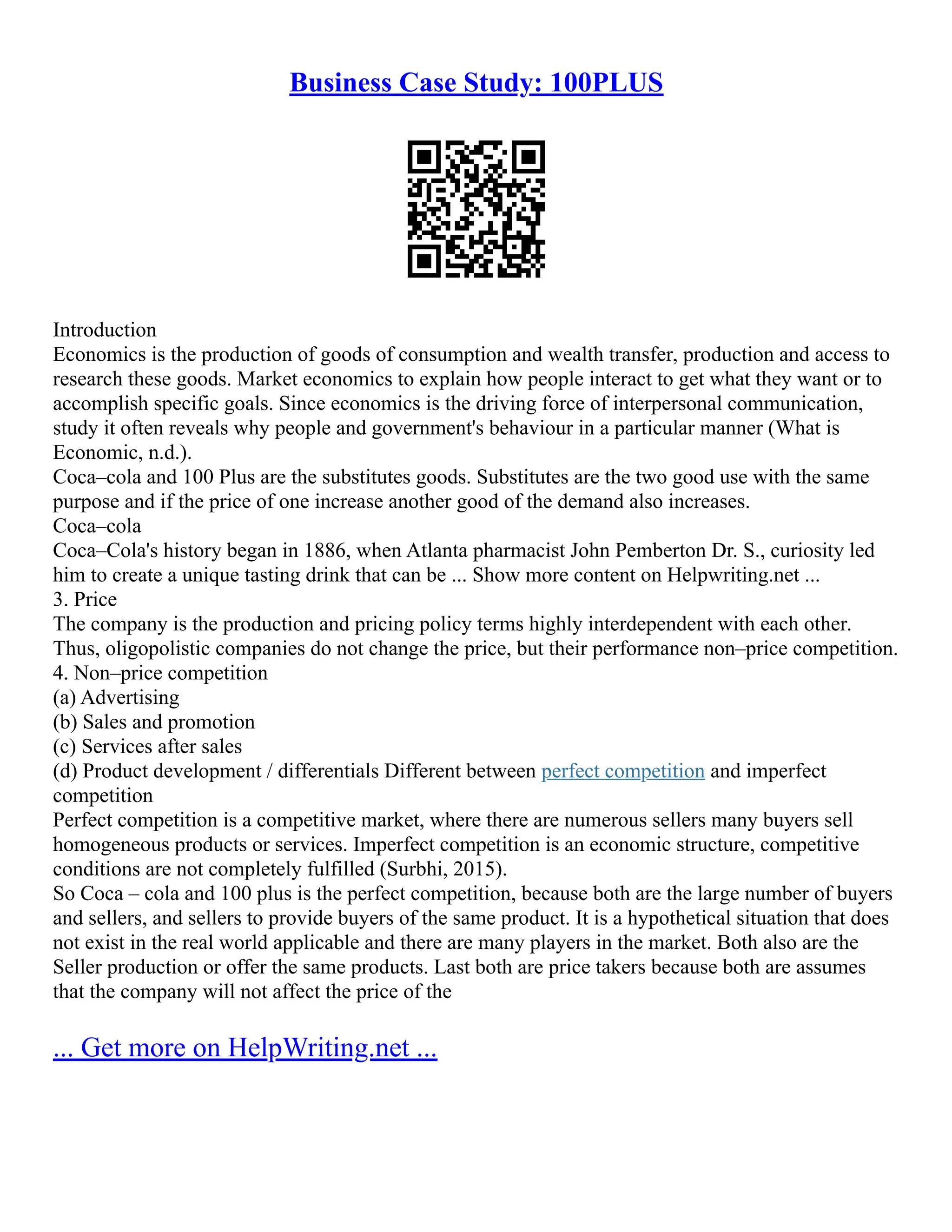 Business Case Study: 100PLUS
Introduction
Economics is the production of goods of consumption and wealth transfer, production and access to
research these goods. Market economics to explain how people interact to get what they want or to
accomplish specific goals. Since economics is the driving force of interpersonal communication,
study it often reveals why people and government's behaviour in a particular manner (What is
Economic, n.d.).
Coca–cola and 100 Plus are the substitutes goods. Substitutes are the two good use with the same
purpose and if the price of one increase another good of the demand also increases.
Coca–cola
Coca–Cola's history began in 1886, when Atlanta pharmacist John Pemberton Dr. S., curiosity led
him to create a unique tasting drink that can be ... Show more content on Helpwriting.net ...
3. Price
The company is the production and pricing policy terms highly interdependent with each other.
Thus, oligopolistic companies do not change the price, but their performance non–price competition.
4. Non–price competition
(a) Advertising
(b) Sales and promotion
(c) Services after sales
(d) Product development / differentials Different between perfect competition and imperfect
competition
Perfect competition is a competitive market, where there are numerous sellers many buyers sell
homogeneous products or services. Imperfect competition is an economic structure, competitive
conditions are not completely fulfilled (Surbhi, 2015).
So Coca – cola and 100 plus is the perfect competition, because both are the large number of buyers
and sellers, and sellers to provide buyers of the same product. It is a hypothetical situation that does
not exist in the real world applicable and there are many players in the market. Both also are the
Seller production or offer the same products. Last both are price takers because both are assumes
that the company will not affect the price of the
... Get more on HelpWriting.net ...
 