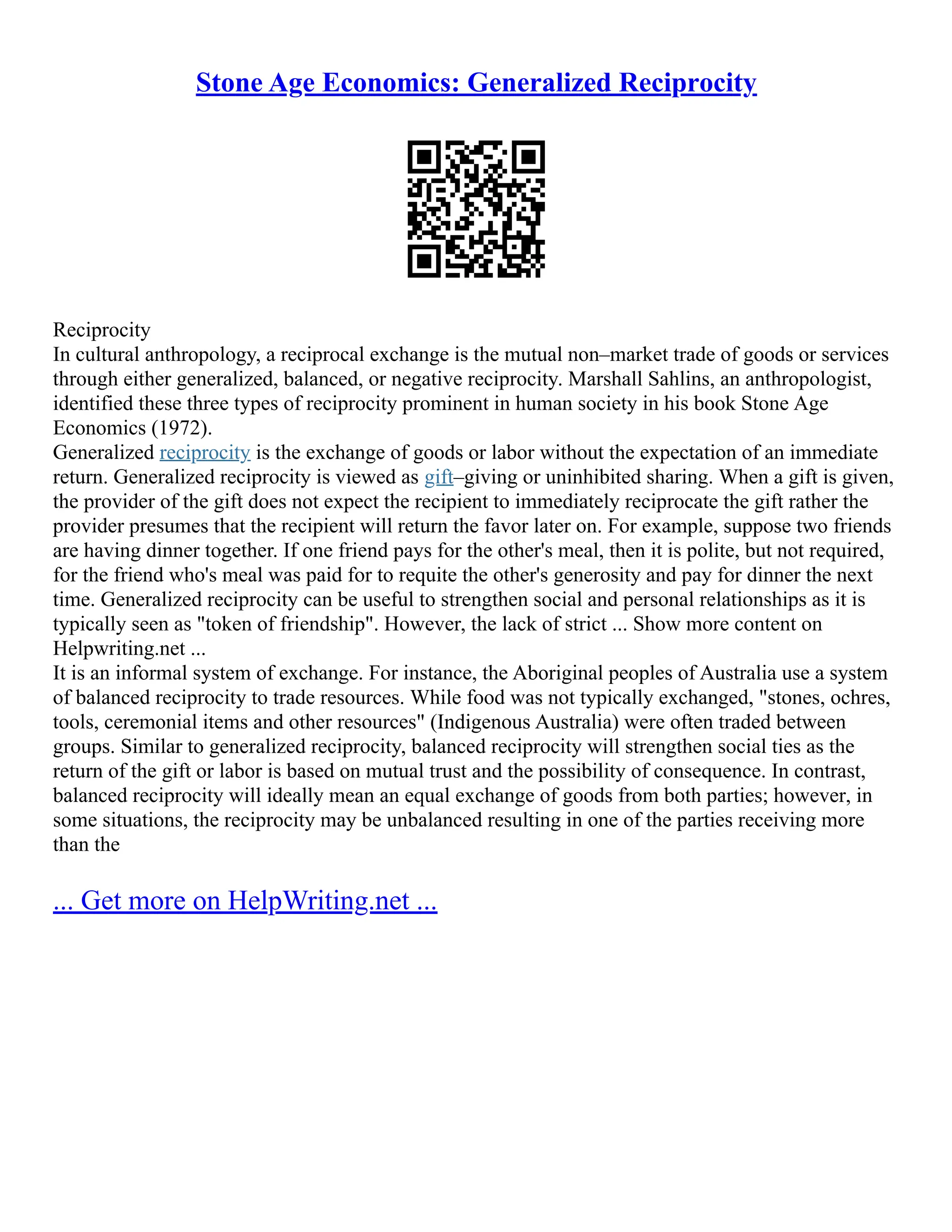 Stone Age Economics: Generalized Reciprocity
Reciprocity
In cultural anthropology, a reciprocal exchange is the mutual non–market trade of goods or services
through either generalized, balanced, or negative reciprocity. Marshall Sahlins, an anthropologist,
identified these three types of reciprocity prominent in human society in his book Stone Age
Economics (1972).
Generalized reciprocity is the exchange of goods or labor without the expectation of an immediate
return. Generalized reciprocity is viewed as gift–giving or uninhibited sharing. When a gift is given,
the provider of the gift does not expect the recipient to immediately reciprocate the gift rather the
provider presumes that the recipient will return the favor later on. For example, suppose two friends
are having dinner together. If one friend pays for the other's meal, then it is polite, but not required,
for the friend who's meal was paid for to requite the other's generosity and pay for dinner the next
time. Generalized reciprocity can be useful to strengthen social and personal relationships as it is
typically seen as token of friendship. However, the lack of strict ... Show more content on
Helpwriting.net ...
It is an informal system of exchange. For instance, the Aboriginal peoples of Australia use a system
of balanced reciprocity to trade resources. While food was not typically exchanged, stones, ochres,
tools, ceremonial items and other resources (Indigenous Australia) were often traded between
groups. Similar to generalized reciprocity, balanced reciprocity will strengthen social ties as the
return of the gift or labor is based on mutual trust and the possibility of consequence. In contrast,
balanced reciprocity will ideally mean an equal exchange of goods from both parties; however, in
some situations, the reciprocity may be unbalanced resulting in one of the parties receiving more
than the
... Get more on HelpWriting.net ...
 