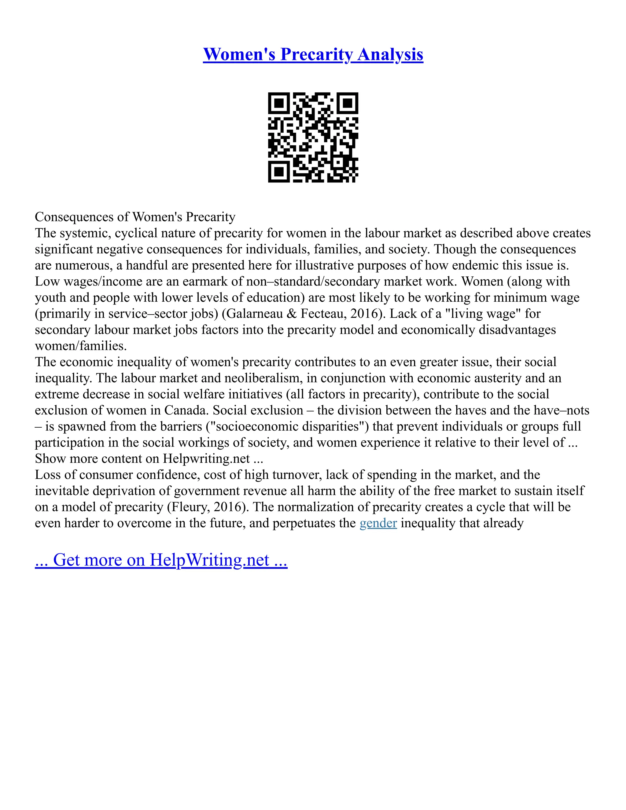 Women's Precarity Analysis
Consequences of Women's Precarity
The systemic, cyclical nature of precarity for women in the labour market as described above creates
significant negative consequences for individuals, families, and society. Though the consequences
are numerous, a handful are presented here for illustrative purposes of how endemic this issue is.
Low wages/income are an earmark of non–standard/secondary market work. Women (along with
youth and people with lower levels of education) are most likely to be working for minimum wage
(primarily in service–sector jobs) (Galarneau  Fecteau, 2016). Lack of a living wage for
secondary labour market jobs factors into the precarity model and economically disadvantages
women/families.
The economic inequality of women's precarity contributes to an even greater issue, their social
inequality. The labour market and neoliberalism, in conjunction with economic austerity and an
extreme decrease in social welfare initiatives (all factors in precarity), contribute to the social
exclusion of women in Canada. Social exclusion – the division between the haves and the have–nots
– is spawned from the barriers (socioeconomic disparities) that prevent individuals or groups full
participation in the social workings of society, and women experience it relative to their level of ...
Show more content on Helpwriting.net ...
Loss of consumer confidence, cost of high turnover, lack of spending in the market, and the
inevitable deprivation of government revenue all harm the ability of the free market to sustain itself
on a model of precarity (Fleury, 2016). The normalization of precarity creates a cycle that will be
even harder to overcome in the future, and perpetuates the gender inequality that already
... Get more on HelpWriting.net ...
 