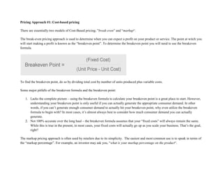 Pricing Approach #1: Cost-based pricing
There are essentially two models of Cost-Based pricing; ”break-even” and “markup“.
The break-even pricing approach is used to determine when you can expect a profit on your product or service. The point at witch you
will start making a profit is known as the “breakeven point”. To determine the breakeven point you will need to use the breakeven
formula.
To find the breakeven point, do so by dividing total cost by number of units produced plus variable costs.
Some major pitfalls of the breakeven formula and the breakeven point:
1. Lacks the complete picture – using the breakeven formula to calculate your breakeven point is a great place to start. However,
understanding your breakeven point is only useful if you can actually generate the appropriate consumer demand. In other
words, if you can’t generate enough consumer demand to actually hit your breakeven point, why even utilize the breakeven
formula to begin with? In most cases, it’s almost always best to consider how much consumer demand you can actually
generate.
2. Not 100% accurate over the long haul – the breakeven formula assumes that your “fixed costs” will always remain the same.
While this is true in the present, in most cases, your fixed costs will actually go up as you scale your business. That’s the goal,
right?
The markup pricing approach is often used by retailers due to its simplicity. The easiest and most common use is to speak in terms of
the “markup percentage”. For example, an investor may ask you, “what is your markup percentage on the product“.
 