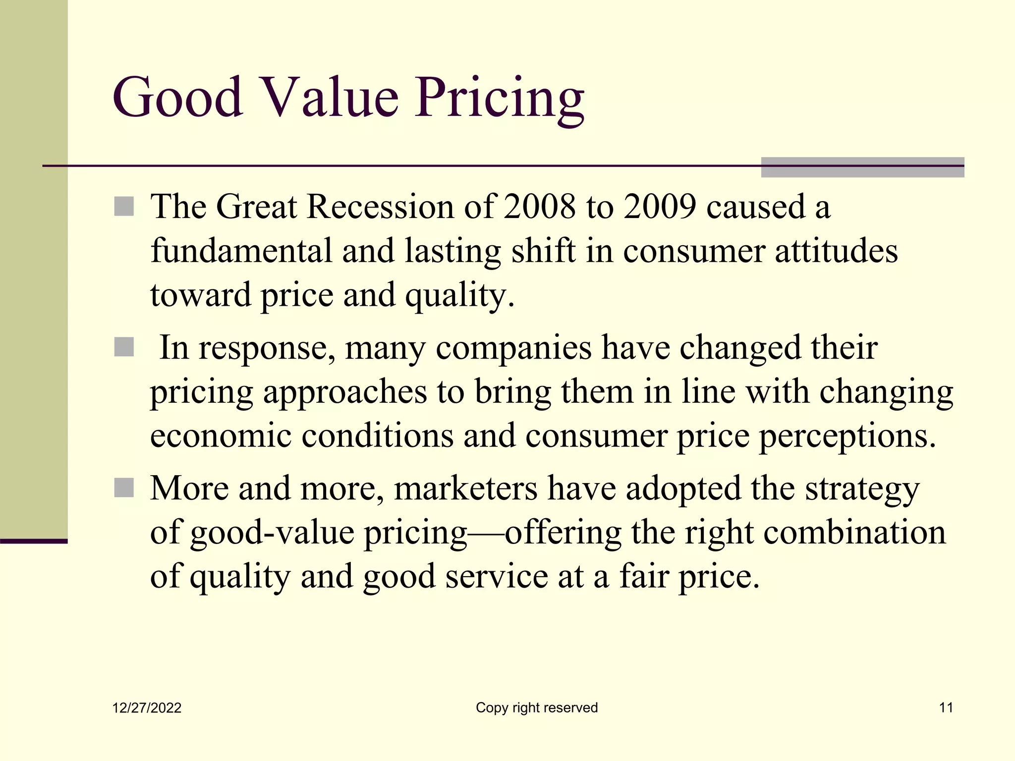 Good Value Pricing
 The Great Recession of 2008 to 2009 caused a
fundamental and lasting shift in consumer attitudes
toward price and quality.
 In response, many companies have changed their
pricing approaches to bring them in line with changing
economic conditions and consumer price perceptions.
 More and more, marketers have adopted the strategy
of good-value pricing—offering the right combination
of quality and good service at a fair price.
12/27/2022 Copy right reserved 11
 
