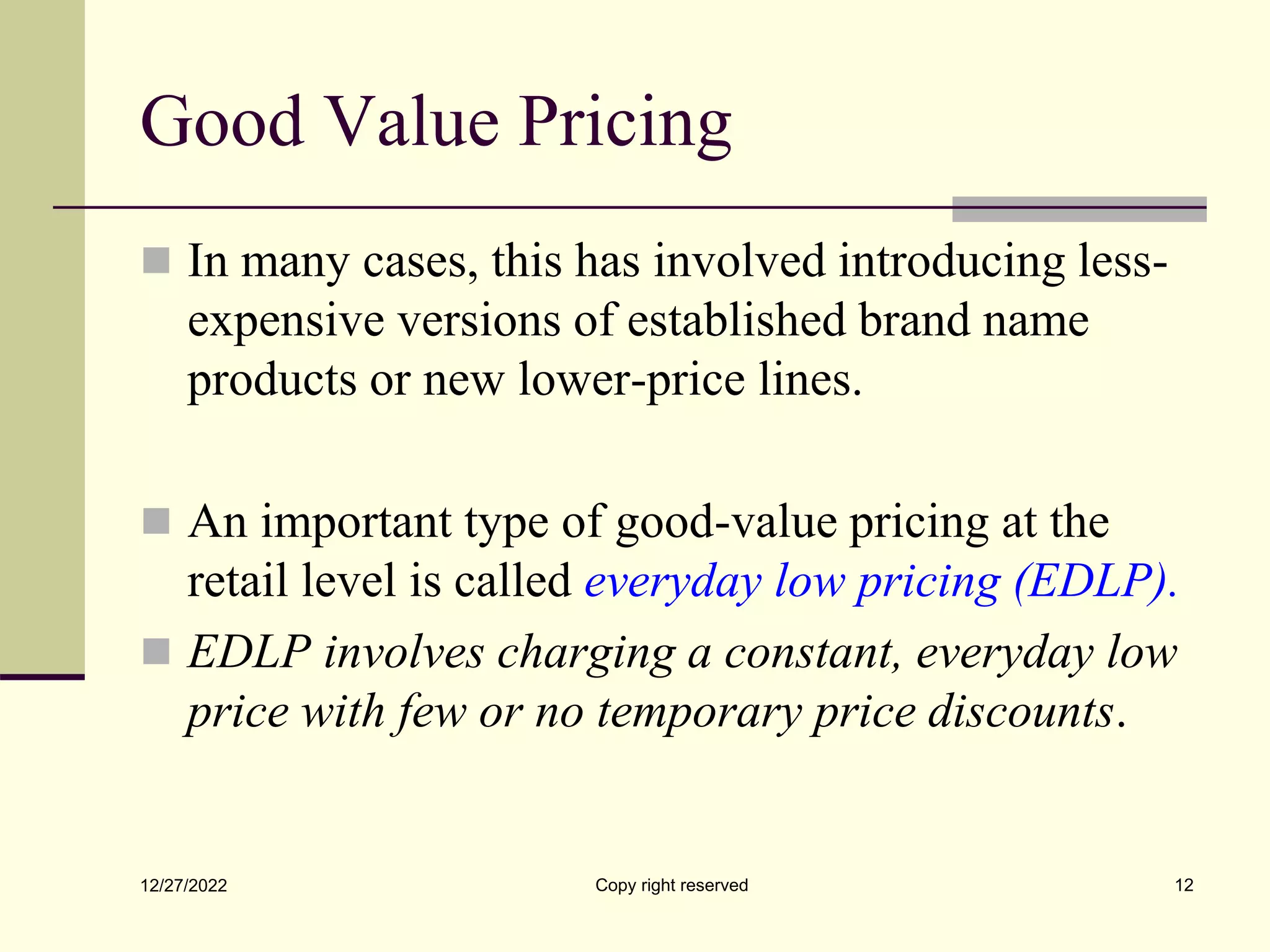 Good Value Pricing
 In many cases, this has involved introducing less-
expensive versions of established brand name
products or new lower-price lines.
 An important type of good-value pricing at the
retail level is called everyday low pricing (EDLP).
 EDLP involves charging a constant, everyday low
price with few or no temporary price discounts.
12/27/2022 Copy right reserved 12
 