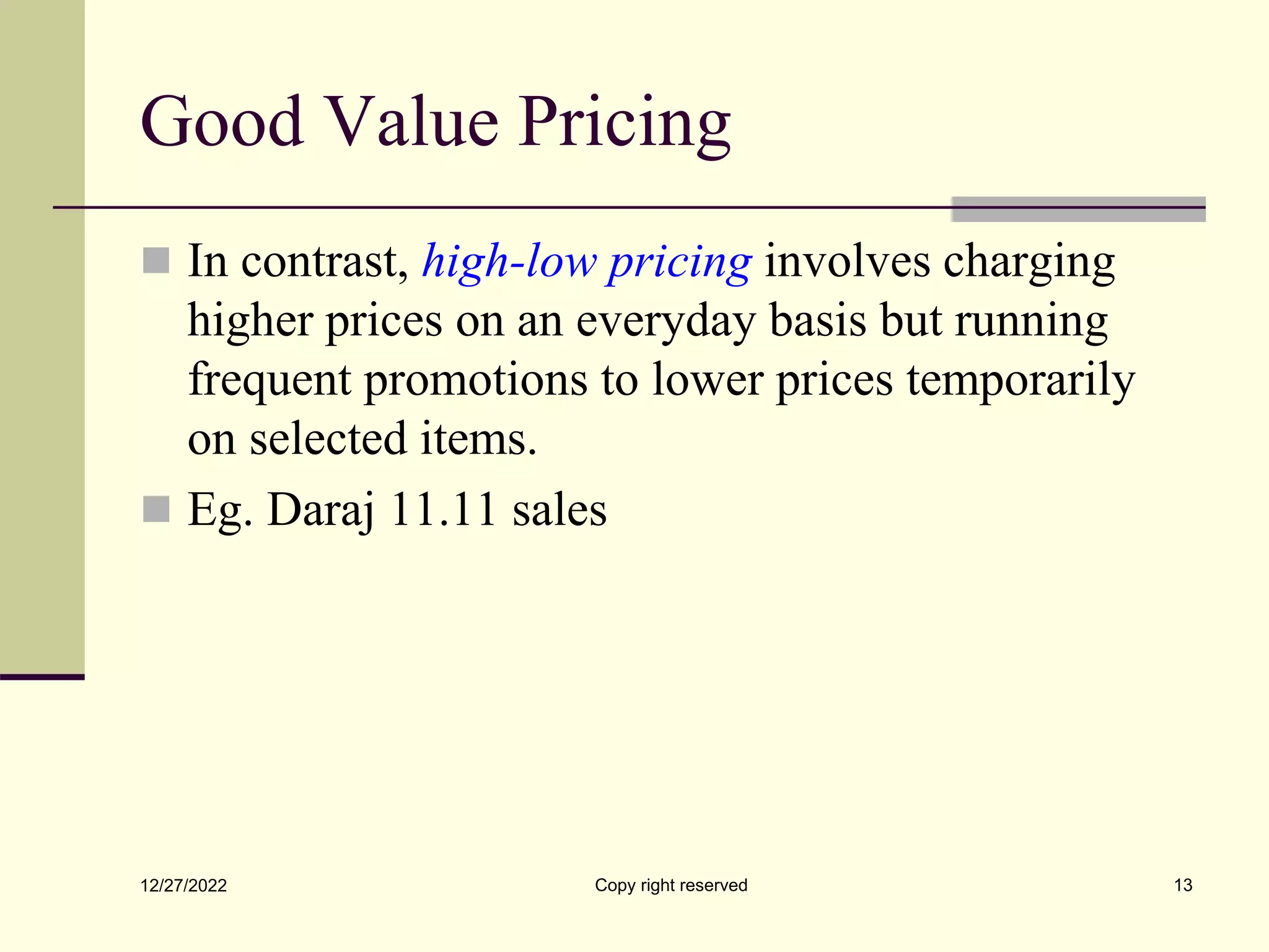 Good Value Pricing
 In contrast, high-low pricing involves charging
higher prices on an everyday basis but running
frequent promotions to lower prices temporarily
on selected items.
 Eg. Daraj 11.11 sales
12/27/2022 Copy right reserved 13
 