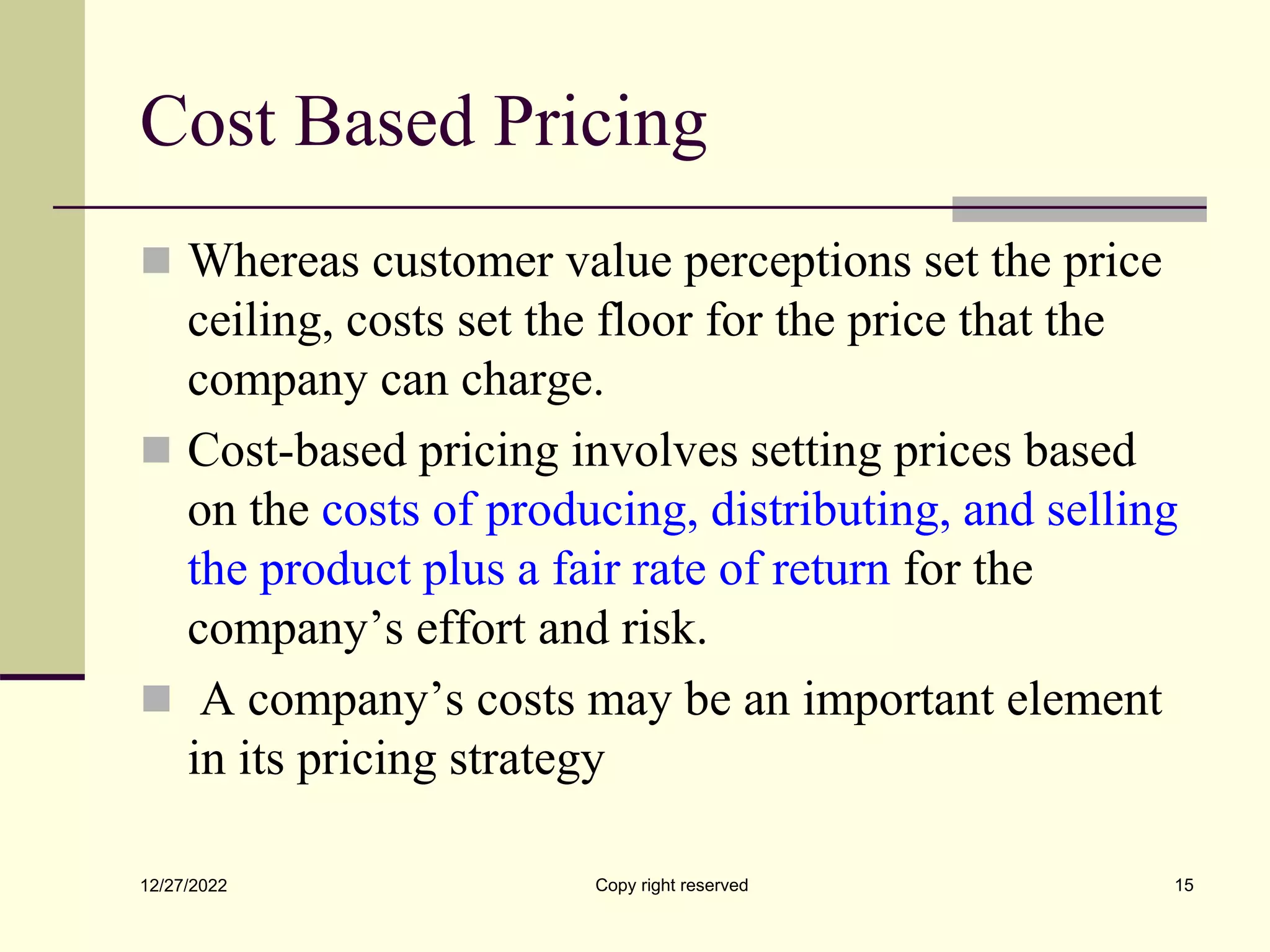 Cost Based Pricing
 Whereas customer value perceptions set the price
ceiling, costs set the floor for the price that the
company can charge.
 Cost-based pricing involves setting prices based
on the costs of producing, distributing, and selling
the product plus a fair rate of return for the
company’s effort and risk.
 A company’s costs may be an important element
in its pricing strategy
12/27/2022 Copy right reserved 15
 