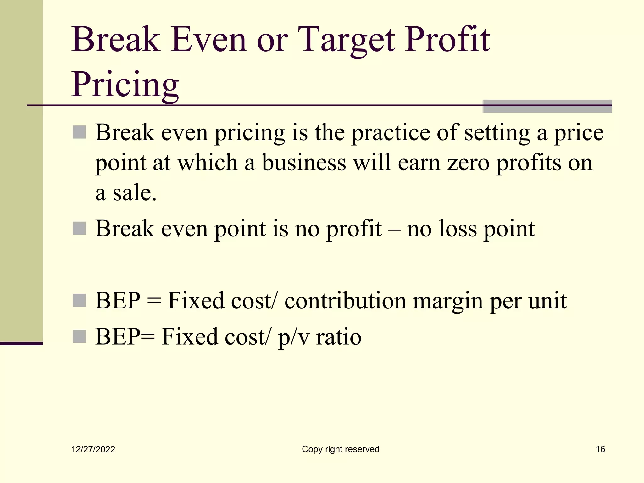 Break Even or Target Profit
Pricing
 Break even pricing is the practice of setting a price
point at which a business will earn zero profits on
a sale.
 Break even point is no profit – no loss point
 BEP = Fixed cost/ contribution margin per unit
 BEP= Fixed cost/ p/v ratio
12/27/2022 Copy right reserved 16
 