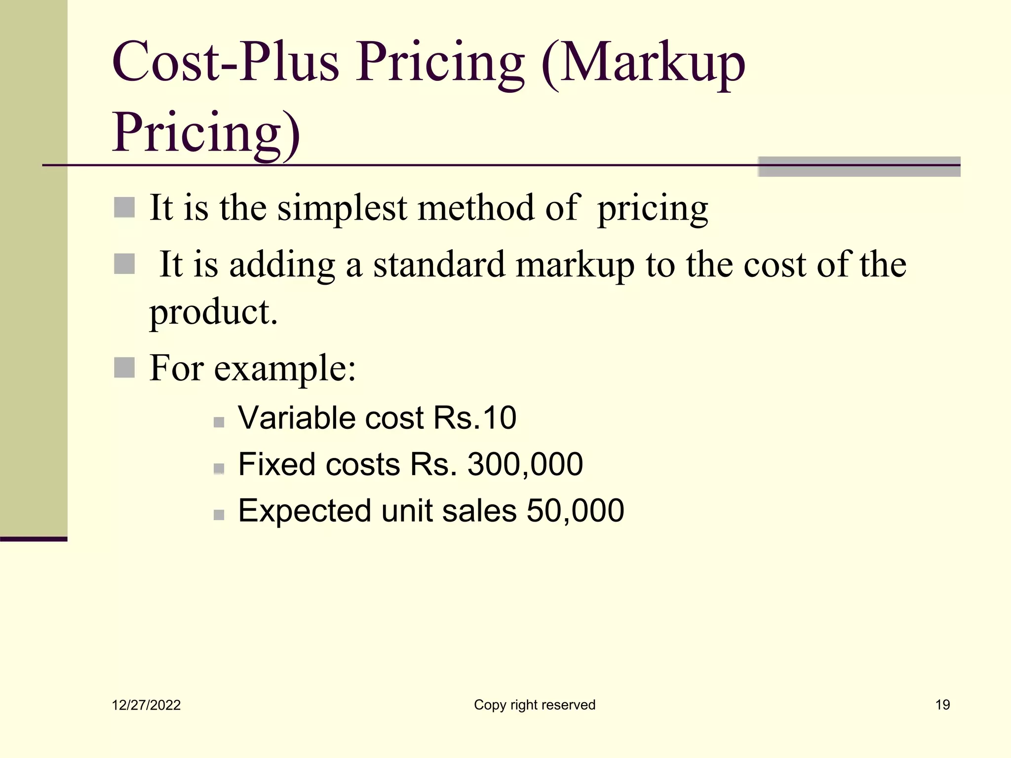 Cost-Plus Pricing (Markup
Pricing)
 It is the simplest method of pricing
 It is adding a standard markup to the cost of the
product.
 For example:
 Variable cost Rs.10
 Fixed costs Rs. 300,000
 Expected unit sales 50,000
12/27/2022 Copy right reserved 19
 