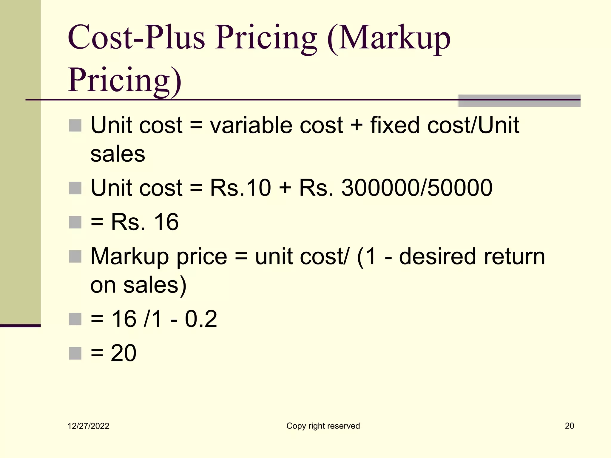 Cost-Plus Pricing (Markup
Pricing)
 Unit cost = variable cost + fixed cost/Unit
sales
 Unit cost = Rs.10 + Rs. 300000/50000
 = Rs. 16
 Markup price = unit cost/ (1 - desired return
on sales)
 = 16 /1 - 0.2
 = 20
12/27/2022 Copy right reserved 20
 