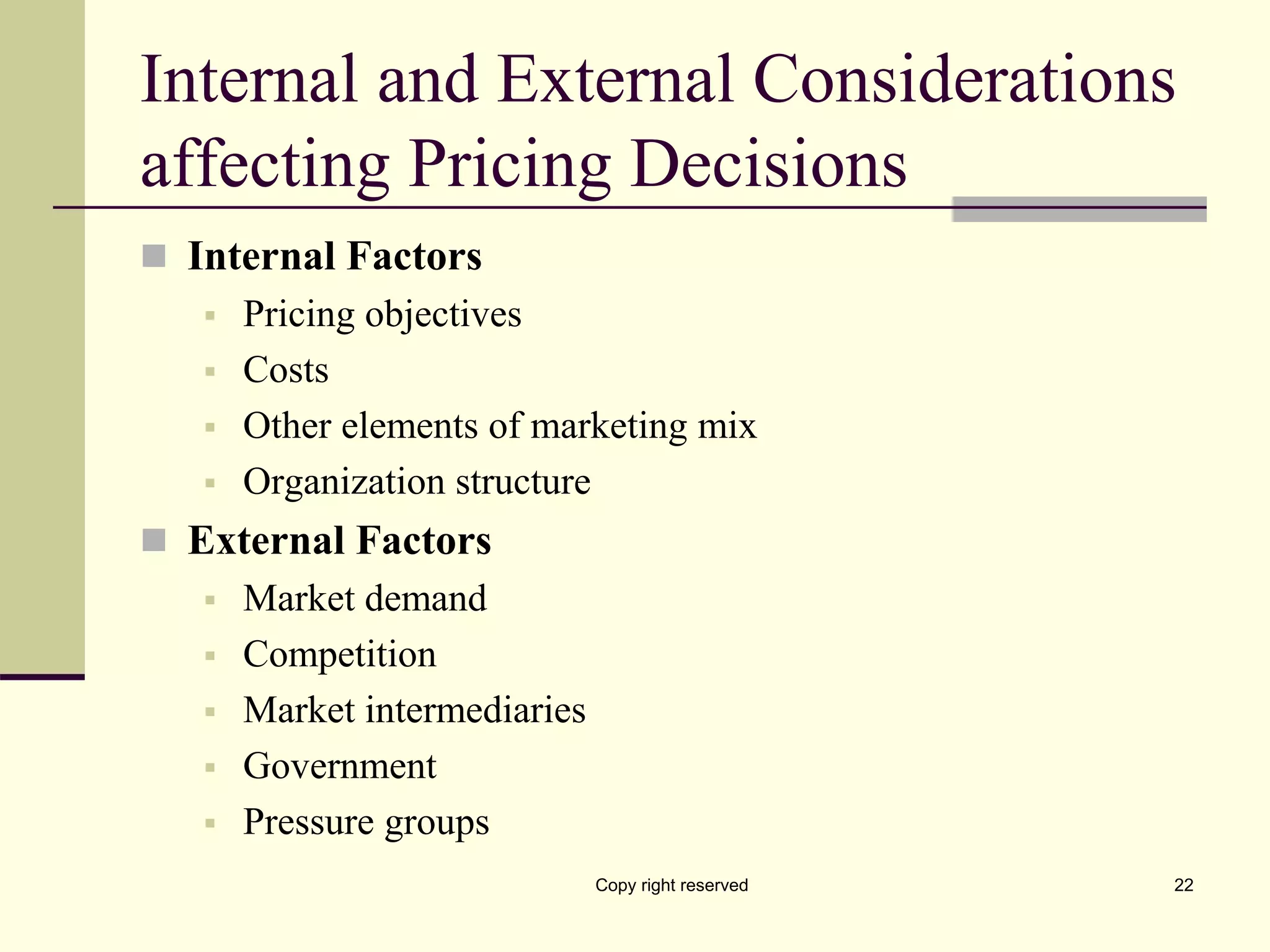 Internal and External Considerations
affecting Pricing Decisions
 Internal Factors
 Pricing objectives
 Costs
 Other elements of marketing mix
 Organization structure
 External Factors
 Market demand
 Competition
 Market intermediaries
 Government
 Pressure groups
Copy right reserved 22
 