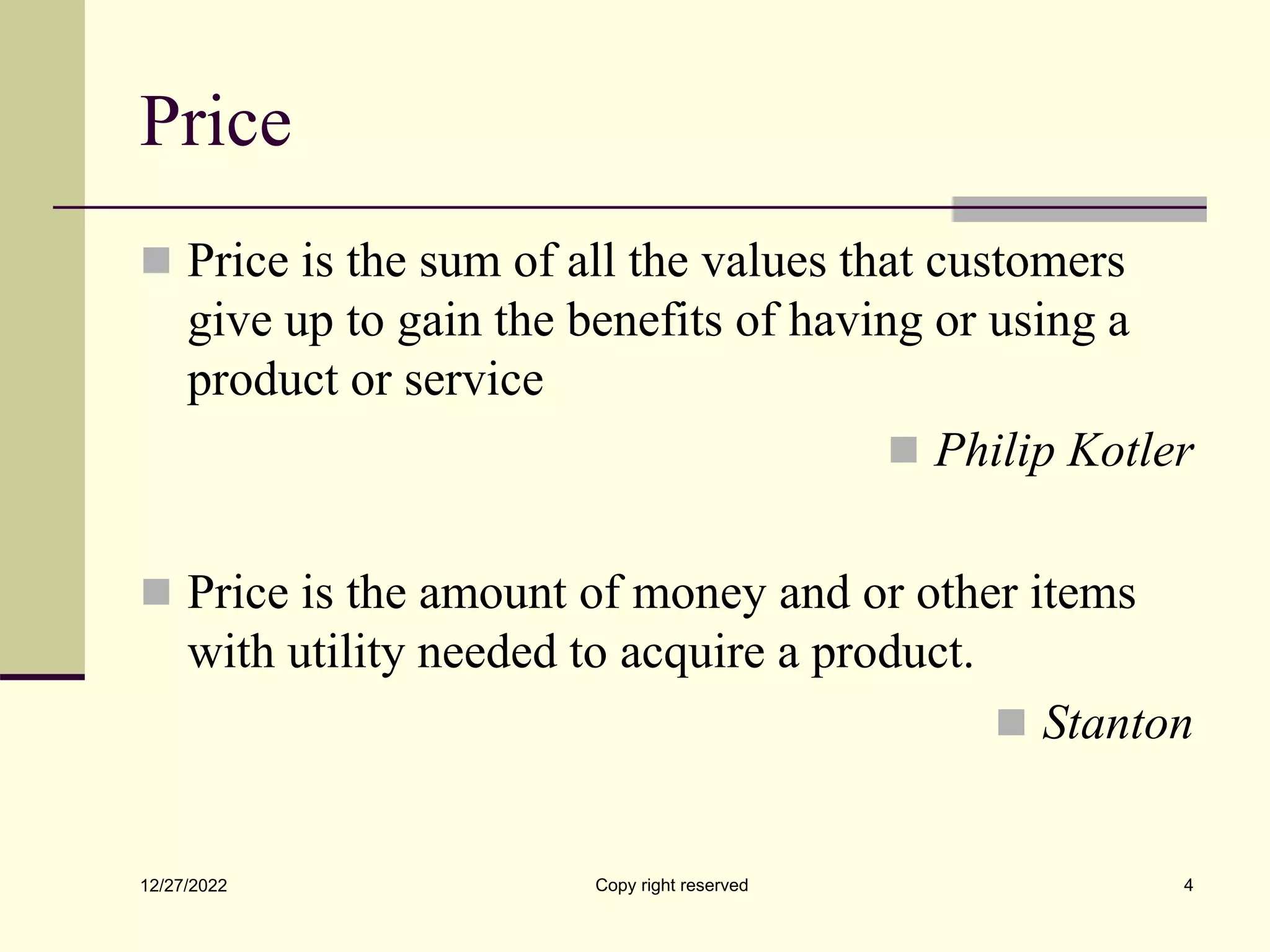 Price
 Price is the sum of all the values that customers
give up to gain the benefits of having or using a
product or service
 Philip Kotler
 Price is the amount of money and or other items
with utility needed to acquire a product.
 Stanton
12/27/2022 Copy right reserved 4
 
