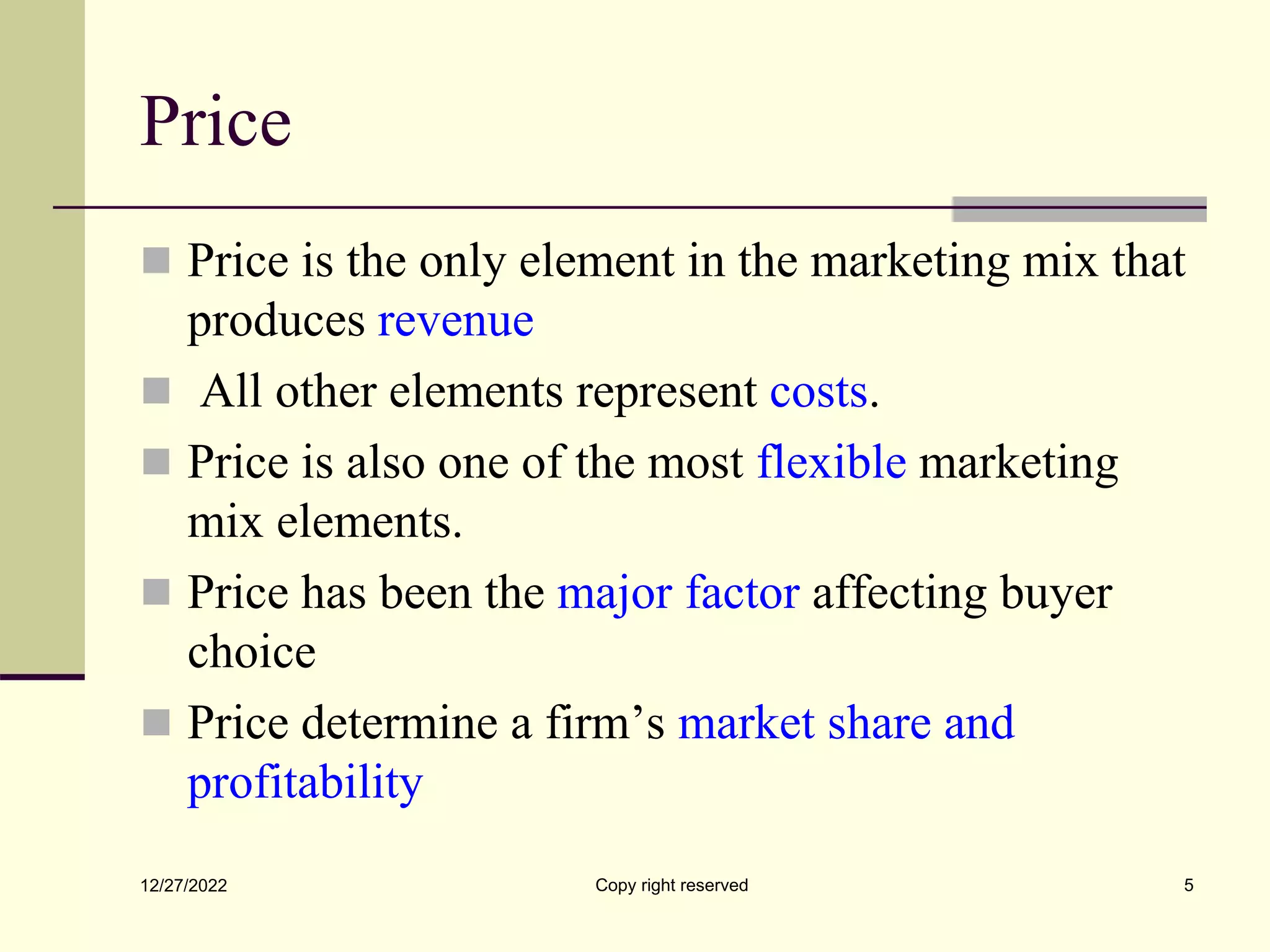 Price
 Price is the only element in the marketing mix that
produces revenue
 All other elements represent costs.
 Price is also one of the most flexible marketing
mix elements.
 Price has been the major factor affecting buyer
choice
 Price determine a firm’s market share and
profitability
12/27/2022 Copy right reserved 5
 