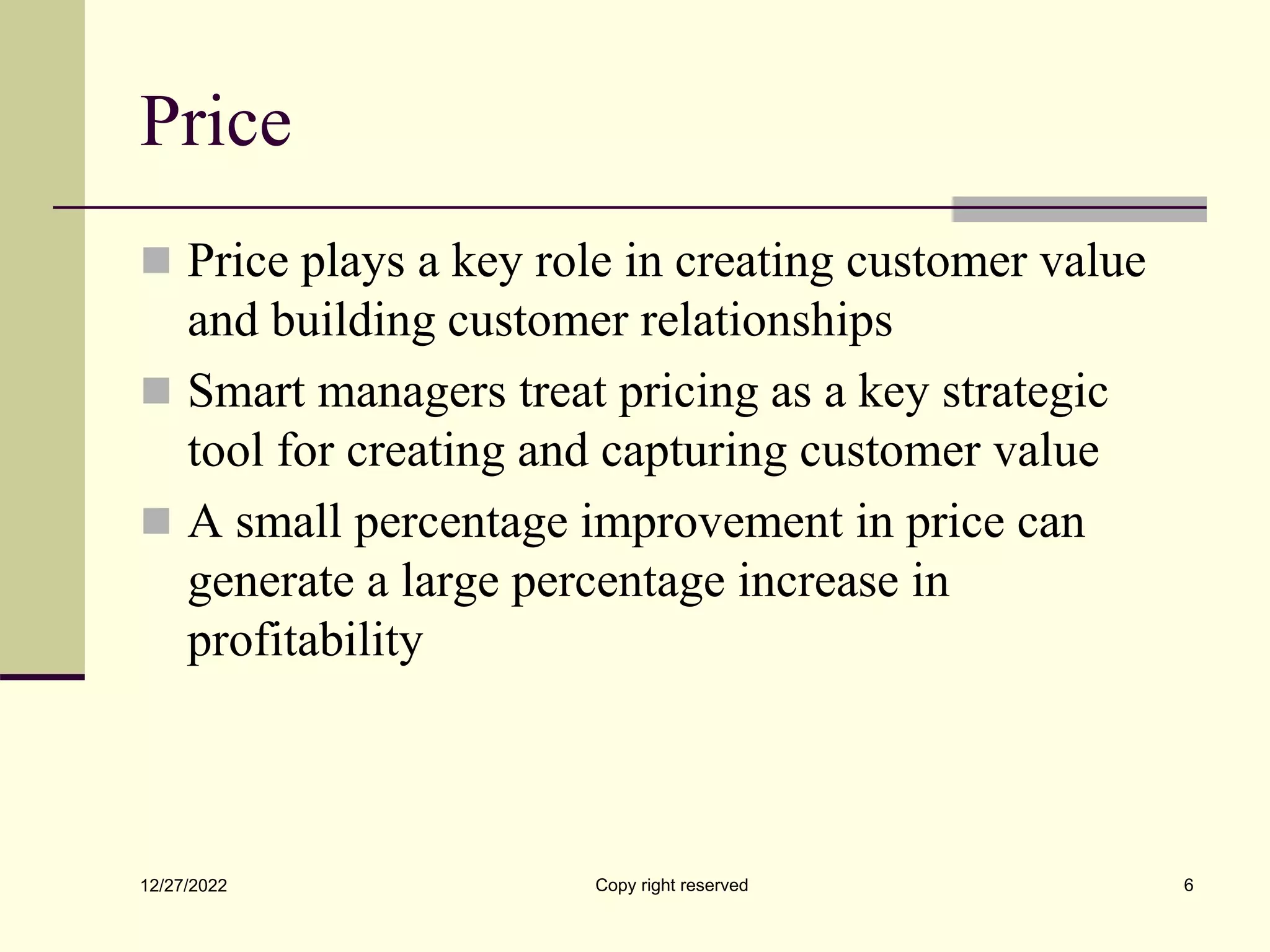 Price
 Price plays a key role in creating customer value
and building customer relationships
 Smart managers treat pricing as a key strategic
tool for creating and capturing customer value
 A small percentage improvement in price can
generate a large percentage increase in
profitability
12/27/2022 Copy right reserved 6
 