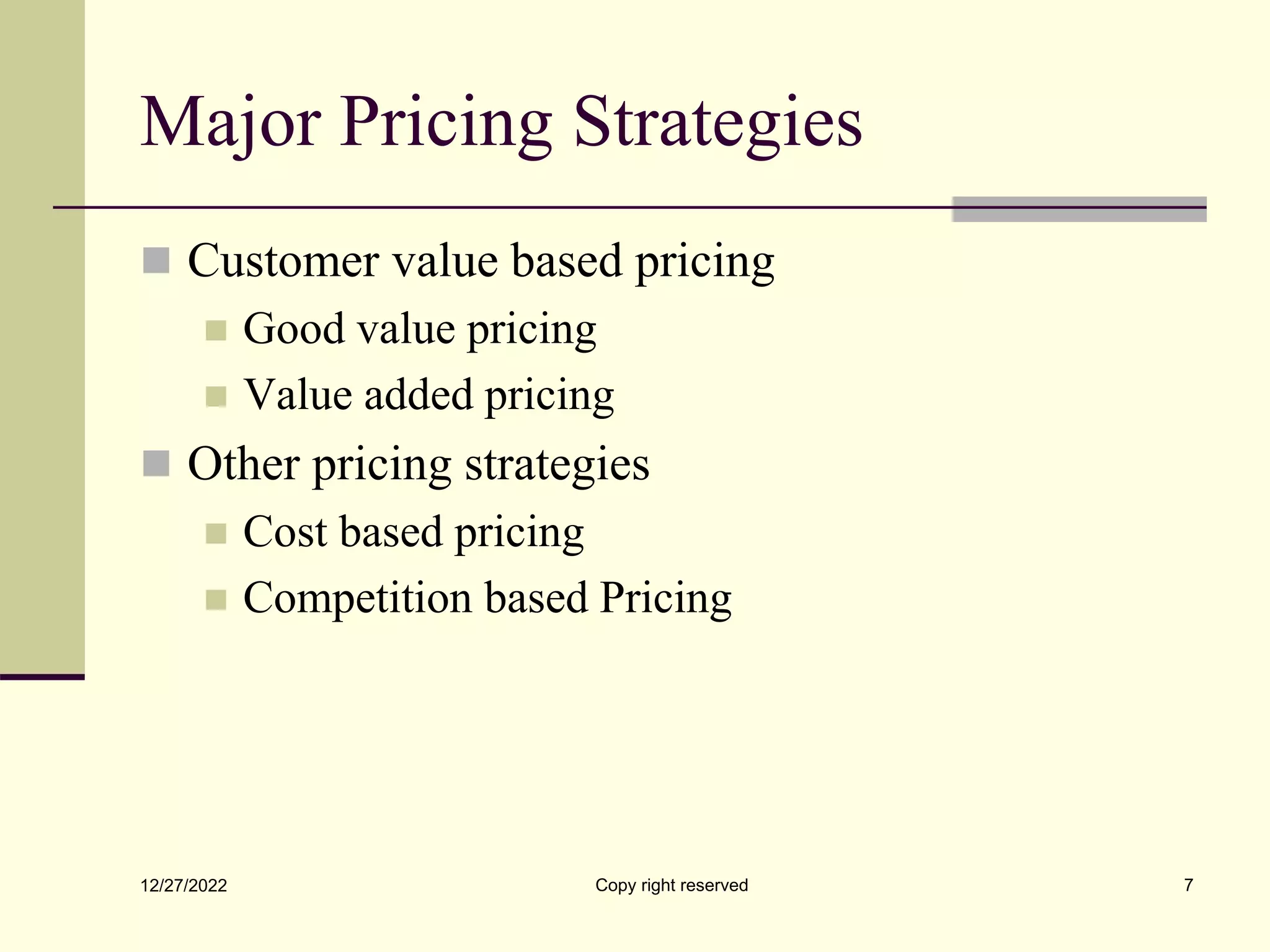 Major Pricing Strategies
 Customer value based pricing
 Good value pricing
 Value added pricing
 Other pricing strategies
 Cost based pricing
 Competition based Pricing
12/27/2022 Copy right reserved 7
 