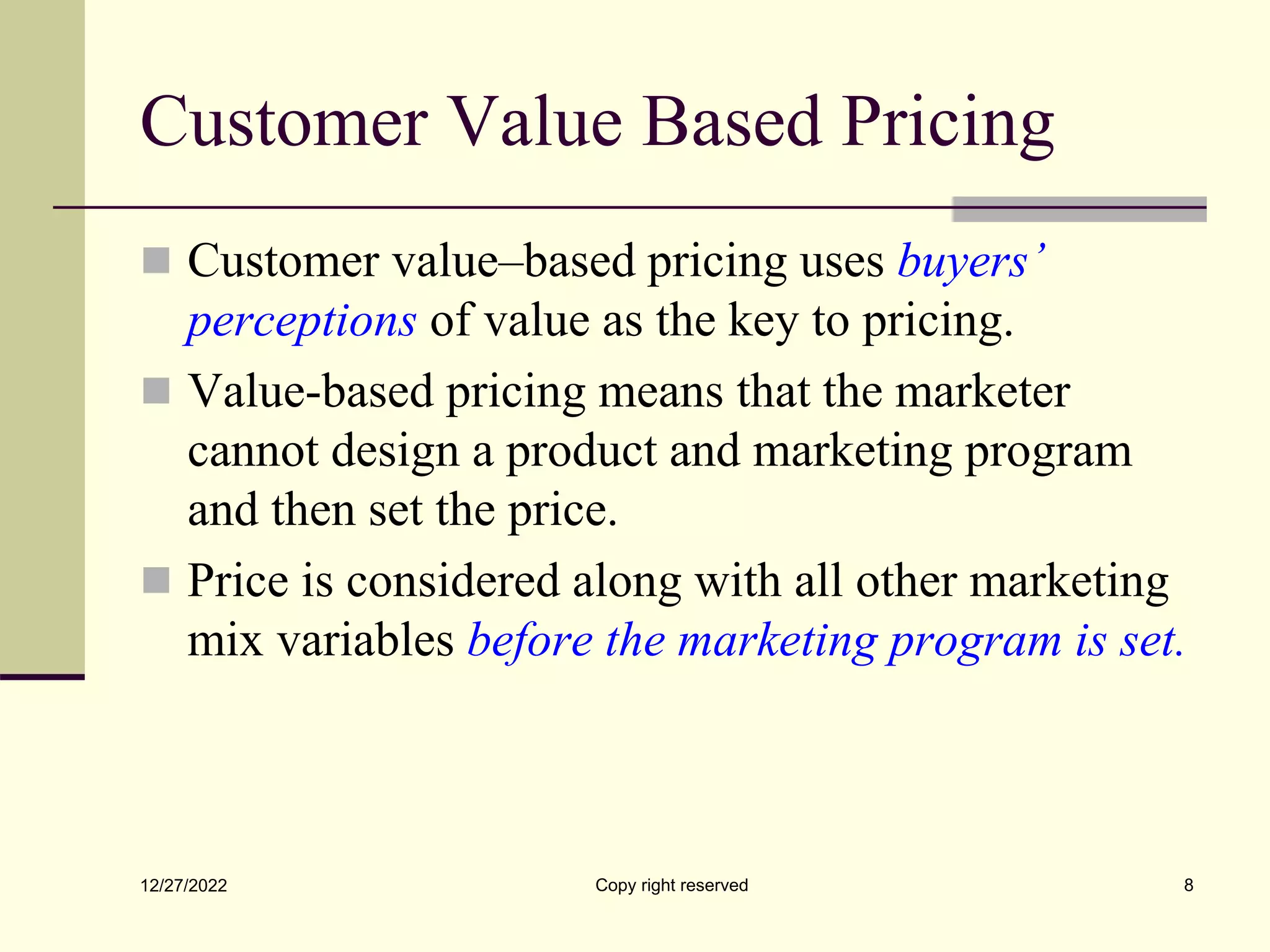 Customer Value Based Pricing
 Customer value–based pricing uses buyers’
perceptions of value as the key to pricing.
 Value-based pricing means that the marketer
cannot design a product and marketing program
and then set the price.
 Price is considered along with all other marketing
mix variables before the marketing program is set.
12/27/2022 Copy right reserved 8
 