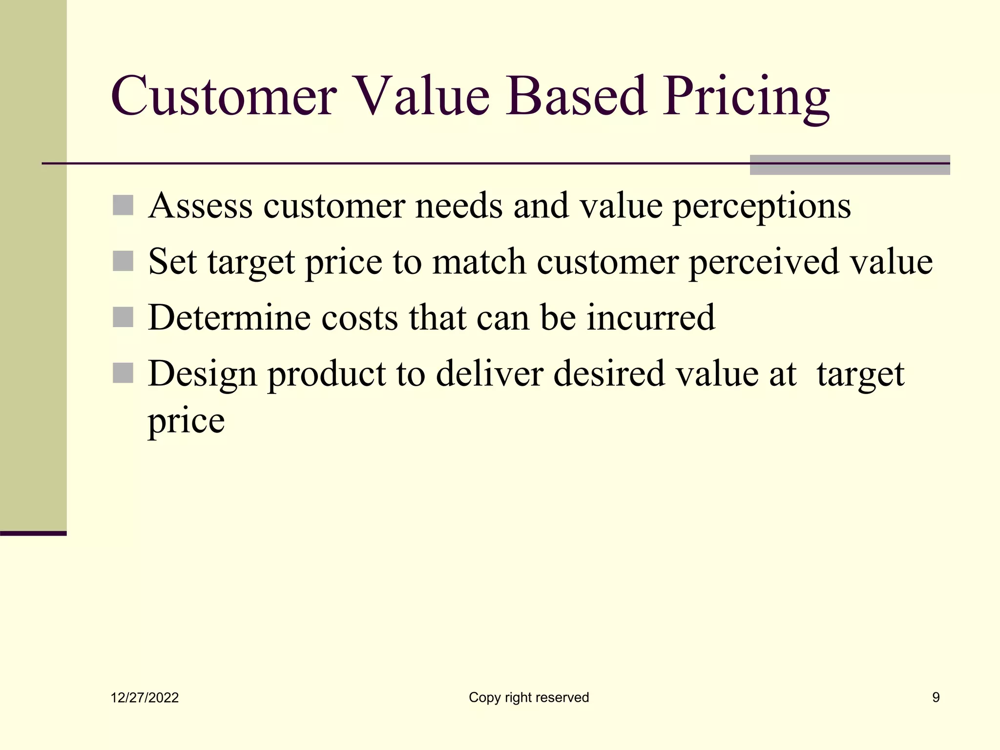 Customer Value Based Pricing
 Assess customer needs and value perceptions
 Set target price to match customer perceived value
 Determine costs that can be incurred
 Design product to deliver desired value at target
price
12/27/2022 Copy right reserved 9
 