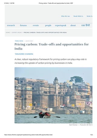 5/10/22, 1:39 PM Pricing carbon: Trade-offs and opportunities for India | ORF
https://www.orfonline.org/expert-speak/pricing-carbon-trade-offs-opportunities-india/ 1/22
research forums events people expertspeak about ORF हिन्दी
HOME > EXPERT SPEAK > PRICING CARBON: TRADE-OFFS AND OPPORTUNITIES FOR INDIA
TERRA NOVA JUN 05 2021
TANUSHREE CHANDRA
Neil Palmer — Flickr/CC BY-NC-N
Pricing carbon: Trade-offs and opportunities for
India
A clear, robust regulatory framework for pricing carbon can play a key role in
increasing the uptake of carbon pricing by businesses in India.
Who We Are Work With Us Write Fo
 