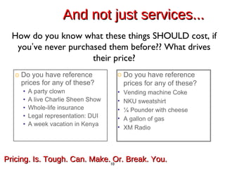 And not just services... Do you have reference prices for any of these? A party clown A live Charlie Sheen Show Whole-life insurance Legal representation: DUI A week vacation in Kenya How do you know what these things SHOULD cost, if you ’ ve never purchased them before?? What drives their price? Pricing. Is. Tough. Can. Make. Or. Break. You.  Do you have reference prices for any of these? Vending machine Coke NKU sweatshirt ¼ Pounder with cheese A gallon of gas XM Radio 