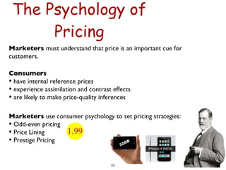 The Psychology of Pricing Marketers  must understand that price is an important cue for customers. Consumers  have internal reference prices experience assimilation and contrast effects are likely to make price-quality inferences Marketers  use consumer psychology to set pricing strategies: Odd-even pricing Price Lining Prestige Pricing 
