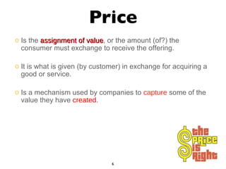 Price Is the  assignment of value , or the amount (of?) the consumer must exchange to receive the offering. It is what is given (by customer) in exchange for acquiring a good or service. Is a mechanism used by companies to  capture  some of the value they have  created . 