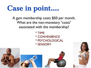 Case in point.... A gym membership costs $50 per month. What are the non-monetary  “ costs ”  associated with the membership? * TIME * CONVENIENCE * PSYCHOLOGICAL  * SENSORY 