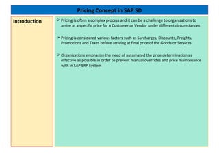 Pricing Concept in SAP SD
 Pricing is often a complex process and it can be a challenge to organizations to
arrive at a specific price for a Customer or Vendor under different circumstances
 Pricing is considered various factors such as Surcharges, Discounts, Freights,
Promotions and Taxes before arriving at final price of the Goods or Services
 Organizations emphasize the need of automated the price determination as
effective as possible in order to prevent manual overrides and price maintenance
with in SAP ERP System
Introduction
 