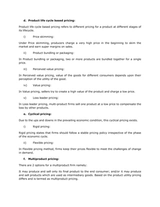d. Product life cycle based pricing:

Product life cycle based pricing refers to different pricing for a product at different stages of
its lifecycle.

   i)        Price skimming:

Under Price skimming, producers charge a very high price in the beginning to skim the
market and earn super margins on sales.

   ii)       Product bundling or packaging:

In Product bundling or packaging, two or more products are bundled together for a single
price.

   iii)      Perceived value pricing:

In Perceived value pricing, value of the goods for different consumers depends upon their
perception of the utility of the good.

   iv)       Value pricing:

In Value pricing, sellers try to create a high value of the product and charge a low price.

   v)        Loss leader pricing:

In Loss leader pricing, multi-product firms sell one product at a low price to compensate the
loss by other products.

   e. Cyclical pricing:

Due to the ups and downs in the prevailing economic condition, this cyclical pricing exists.

   i)        Rigid pricing:

Rigid pricing states that firms should follow a stable pricing policy irrespective of the phase
of the economic cycle.

   ii)       Flexible pricing:

In Flexible pricing method, firms keep their prices flexible to meet the challenges of change
in demand.

   f.     Multiproduct pricing:

There are 2 options for a multiproduct firm namely:

It may produce and sell only its final product to the end consumer; and/or it may produce
and sell products which are used as intermediary goods. Based on the product utility pricing
differs and is termed as multiproduct pricing.
 