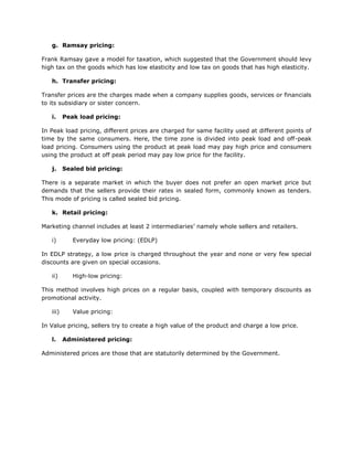 g. Ramsay pricing:

Frank Ramsay gave a model for taxation, which suggested that the Government should levy
high tax on the goods which has low elasticity and low tax on goods that has high elasticity.

   h. Transfer pricing:

Transfer prices are the charges made when a company supplies goods, services or financials
to its subsidiary or sister concern.

   i.     Peak load pricing:

In Peak load pricing, different prices are charged for same facility used at different points of
time by the same consumers. Here, the time zone is divided into peak load and off-peak
load pricing. Consumers using the product at peak load may pay high price and consumers
using the product at off peak period may pay low price for the facility.

   j.     Sealed bid pricing:

There is a separate market in which the buyer does not prefer an open market price but
demands that the sellers provide their rates in sealed form, commonly known as tenders.
This mode of pricing is called sealed bid pricing.

   k. Retail pricing:

Marketing channel includes at least 2 intermediaries’ namely whole sellers and retailers.

   i)        Everyday low pricing: (EDLP)

In EDLP strategy, a low price is charged throughout the year and none or very few special
discounts are given on special occasions.

   ii)       High-low pricing:

This method involves high prices on a regular basis, coupled with temporary discounts as
promotional activity.

   iii)      Value pricing:

In Value pricing, sellers try to create a high value of the product and charge a low price.

   l.     Administered pricing:

Administered prices are those that are statutorily determined by the Government.
 