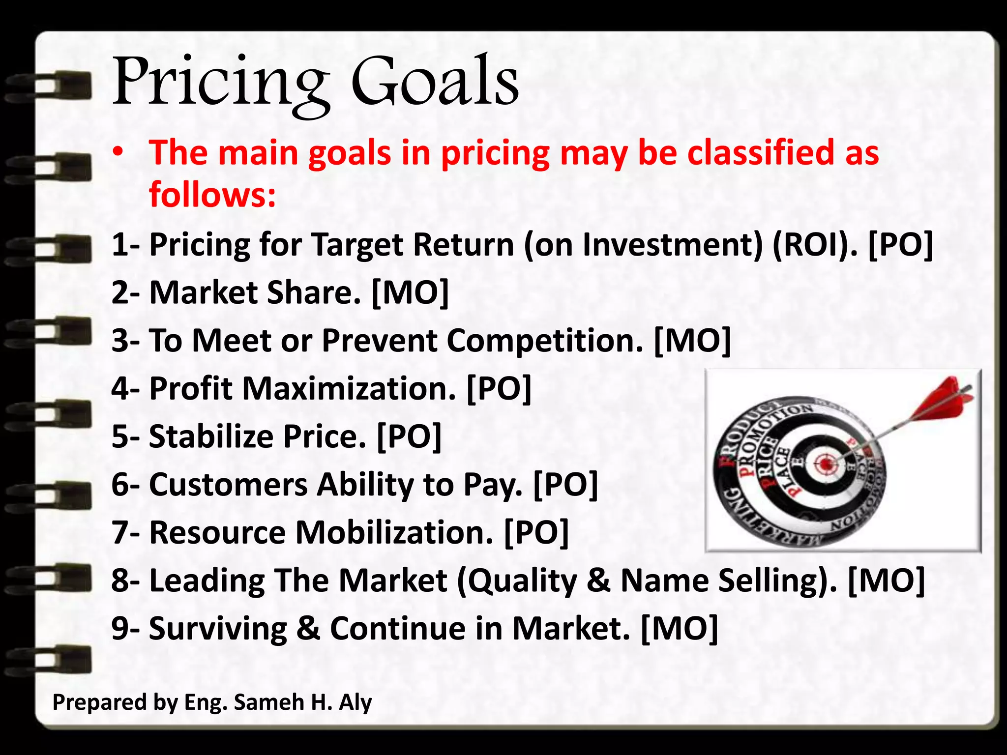 Pricing Goals
• The main goals in pricing may be classified as
follows:
1- Pricing for Target Return (on Investment) (ROI). [PO]
2- Market Share. [MO]
3- To Meet or Prevent Competition. [MO]
4- Profit Maximization. [PO]
5- Stabilize Price. [PO]
6- Customers Ability to Pay. [PO]
7- Resource Mobilization. [PO]
8- Leading The Market (Quality & Name Selling). [MO]
9- Surviving & Continue in Market. [MO]
Prepared by Eng. Sameh H. Aly
 